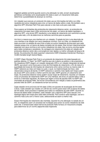 48
triggered updates somente quando ocorre uma alteração na rede, enviam atualizações
periódicas conhecidas como atualizações link-state e usam um mecanismo hello para
determinar a possibilidade de alcançar os vizinhos.
Um roteador que executa um protocolo link-state usa as informações de hello e os LSAs
recebidos de outros roteadores para criar um banco de dados sobre a rede. Ele também usa o
algoritmo SPF (Shortest Path First) para calcular a rota mais curta para cada rede.
Para superar as limitações dos protocolos de roteamento distance vector, os protocolos de
roteamento link-state usam LSAs (anúncios de link-state), um banco de dados topológico, o
algoritmo SPF, uma árvore SPF resultante e uma tabela de roteamento com caminhos e portas
para cada rede, a fim de determinar os melhores caminhos para os pacotes.
Um link é o mesmo que uma interface em um roteador. O estado do link é uma descrição de
uma interface e da relação com seus roteadores vizinhos. Com os LSAs, os roteadores link-
state anunciam os estados de seus links a todos os outros roteadores da área para que cada
roteador possa criar um banco de dados completo de link-states. Eles formam relacionamentos
especiais com seus vizinhos e com outros roteadores link-state. Isso os torna uma boa opção
para redes complexas e escaláveis. As vantagens do roteamento link-state em relação aos
protocolos distance vector são a convergência mais rápida e a melhor utilização da largura de
banda. Os protocolos link-state suportam roteamento CIDR (Classless Interdomain Routing) e
VLSM (Variable-length Subnet Mask).
O OSPF (Open Shortest Path First) é um protocolo de roteamento link-state baseado em
padrões abertos. O "Open" do OSPF significa que ele é aberto ao público e não proprietário.
Os roteadores OSPF elegem um roteador designado (DR) e um roteador designado de backup
(BDR), que atuam como focos para a troca de informações de roteamento, a fim de reduzir a
quantidade de trocas de informações de roteamento entre vários vizinhos na mesma rede. O
OSPF seleciona as rotas com base no custo, o qual, na implementação da Cisco, está
relacionado à largura de banda. O OSPF seleciona o caminho mais rápido sem loops a partir
da árvore SPF como sendo o melhor caminho da rede. OSPF garante um roteamento sem
loops. Os protocolos distance vector podem causar loops de roteamento. Quando um roteador
inicia um processo de roteamento OSPF em uma interface, ele envia um pacote hello e volta a
enviá-lo a intervalos regulares. As regras que regem a troca de pacotes hello no OSPF são
chamadas de protocolo Hello. Se houver concordância com relação a todos os parâmetros dos
pacotes hello do OSPF, os roteadores tornam-se vizinhos.
Cada roteador envia anúncios de link-state (LSAs) em pacotes de atualização de link-state
(LSUs). Cada roteador que recebe um LSA de seu vizinho grava esse LSA no banco de dados
de link-states. Esse processo é repetido para todos os roteadores da rede OSPF. Quando os
bancos de dados estão completos, cada roteador usa o algoritmo SPF para calcular uma
topologia lógica sem loops para cada rede conhecida. Para construir essa topologia, usa-se o
caminho mais curto com o menor custo, selecionando-se assim a melhor rota.
Essas informações de roteamento são mantidas. Quando há uma alteração no estado de um
link, os roteadores usam um processo de inundação para avisar os outros roteadores da rede
sobre ela. O temporizador dead interval do protocolo Hello fornece um mecanismo simples
para determinar se um vizinho adjacente está inoperante.
 