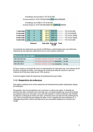 5
Um protocolo de roteamento que permite VLSM libera o administrador para usar diferentes
máscaras de sub-rede para redes dentro de um único sistema autônomo.
A Figura mostra um exemplo de como um administrador de rede pode usar uma máscara de 30
bits para conexões de redes, uma máscara de 24 bits para redes de usuários e até uma
máscara de 22 bits para redes de até 1000 usuários.
A próxima página tratará de esquemas de endereçamento para redes.
1.1.2 Desperdício de endereços
Esta página explicará como certos esquemas de endereçamento podem desperdiçar espaço
de endereços.
No passado, não era aconselhável usar a primeira e a última sub-redes. A utilização da
primeira sub-rede, conhecida como sub-rede zero, era desencorajada por causa da confusão
que poderia ocorrer se uma rede e uma sub-rede tivessem o mesmo endereço. Isso também
se aplicava à utilização da última sub-rede, conhecida como sub-rede all-ones (totalmente de
uns). Com a evolução das tecnologias de redes e com o esgotamento dos endereços IP, a
utilização da primeira e última sub-rede tornou-se uma prática aceitável em conjunto com
VLSM.
 
