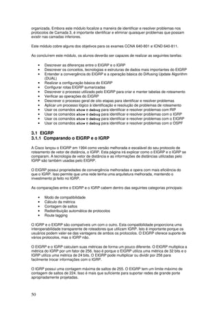 50
organizada. Embora este módulo focalize a maneira de identificar e resolver problemas nos
protocolos de Camada 3, é importante identificar e eliminar quaisquer problemas que possam
existir nas camadas inferiores.
Este módulo cobre alguns dos objetivos para os exames CCNA 640-801 e ICND 640-811.
Ao concluírem este módulo, os alunos deverão ser capazes de realizar as seguintes tarefas:
• Descrever as diferenças entre o EIGRP e o IGRP
• Descrever os conceitos, tecnologias e estruturas de dados mais importantes do EIGRP
• Entender a convergência do EIGRP e a operação básica do Diffusing Update Algorithm
(DUAL)
• Realizar a configuração básica do EIGRP
• Configurar rotas EIGRP sumarizadas
• Descrever o processo utilizado pelo EIGRP para criar e manter tabelas de roteamento
• Verificar as operações do EIGRP
• Descrever o processo geral de oito etapas para identificar e resolver problemas
• Aplicar um processo lógico à identificação e resolução de problemas de roteamento
• Usar os comandos show e debug para identificar e resolver problemas com RIP
• Usar os comandos show e debug para identificar e resolver problemas com o IGRP
• Usar os comandos show e debug para identificar e resolver problemas com o EIGRP
• Usar os comandos show e debug para identificar e resolver problemas com o OSPF
3.1 EIGRP
3.1.1 Comparando o EIGRP e o IGRP
A Cisco lançou o EIGRP em 1994 como versão melhorada e escalável do seu protocolo de
roteamento de vetor de distância, o IGRP. Esta página irá explicar como o EIGRP e o IGRP se
comparam. A tecnologia de vetor de distância e as informações de distâncias utilizadas pelo
IGRP são também usadas pelo EIGRP.
O EIGRP possui propriedades de convergência melhoradas e opera com mais eficiência do
que o IGRP. Isso permite que uma rede tenha uma arquitetura melhorada, mantendo o
investimento já feito no IGRP.
As comparações entre o EIGRP e o IGRP cabem dentro das seguintes categorias principais:
• Modo de compatibilidade
• Cálculo da métrica
• Contagem de saltos
• Redistribuição automática de protocolos
• Route tagging
O IGRP e o EIGRP são compatíveis um com o outro. Esta compatibilidade proporciona uma
interoperabilidade transparente de roteadores que utilizam IGRP. Isto é importante porque os
usuários podem valer-se das vantagens de ambos os protocolos. O EIGRP oferece suporte de
vários protocolos, mas o IGRP não.
O EIGRP e o IGRP calculam suas métricas de forma um pouco diferente. O EIGRP multiplica a
métrica do IGRP por um fator de 256. Isso é porque o EIGRP utiliza uma métrica de 32 bits e o
IGRP utiliza uma métrica de 24 bits. O EIGRP pode multiplicar ou dividir por 256 para
facilmente trocar informações com o IGRP.
O IGRP possui uma contagem máxima de saltos de 255. O EIGRP tem um limite máximo de
contagem de saltos de 224. Isso é mais que suficiente para suportar redes de grande porte
apropriadamente projetadas.
 