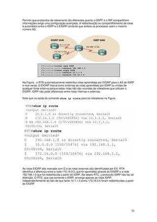 51
Permitir que protocolos de roteamento tão diferentes quanto o OSPF e o RIP compartilhem
informações exige uma configuração avançada. A redistribuição ou compartilhamento de rotas
é automático entre o IGRP e o EIGRP contanto que ambos os processos usem o mesmo
número AS.
Na Figura , o RTB automaticamente redistribui rotas aprendidas por EIGRP para o AS do IGRP
e vice-versa. O EIGRP marca como externas as rotas aprendidas por IGRP ou vindas de
qualquer fonte externa porque estas rotas não são oriundas de roteadores que utilizam o
EIGRP. IGRP não pode diferenciar entre rotas internas e externas.
Note que na saída do comando show ip route para os roteadores na Figura
As rotas EIGRP são marcada com D e as rotas externas são identificadas por EX. RTA
identifica a diferença entre a rede 172.16.0.0, que foi aprendida através do EIGRP e a rede
192.168.1.0 que foi redistribuída a partir do IGRP. Na tabela RTC, o protocolo IGRP não faz tal
distinção. O RTC, que usa somente o IGRP, enxerga apenas as rotas IGRP,
independentemente do fato de que tanto 10.1.1.0 como 172.16.0.0 foram redistribuídas a partir
do EIGRP.
 