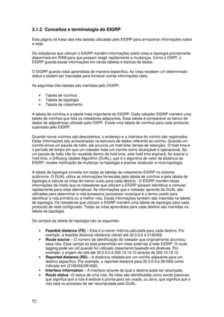 52
3.1.2 Conceitos e terminologia do EIGRP
Esta página irá tratar das três tabelas utilizadas pelo EIGRP para armazenar informações sobre
a rede.
Os roteadores que utilizam o EIGRP mantêm informações sobre rotas e topologia prontamente
disponíveis em RAM para que possam reagir rapidamente a mudanças. Como o OSPF, o
EIGRP guarda essas informações em várias tabelas e bancos de dados.
O EIGRP guarda rotas aprendidas de maneira específica. As rotas recebem um determinado
status e podem ser marcadas para fornecer outras informações úteis.
As seguintes três tabelas são mantidas pelo EIGRP:
• Tabela de vizinhos
• Tabela de topologia
• Tabela de roteamento
A tabela de vizinhos é a tabela mais importante do EIGRP. Cada roteador EIGRP mantém uma
tabela de vizinhos que lista os roteadores adjacentes. Essa tabela é comparável ao banco de
dados de adjacências utilizado pelo OSPF. Existe uma tabela de vizinhos para cada protocolo
suportado pelo EIGRP.
Quando novos vizinhos são descobertos, o endereço e a interface do vizinho são registrados.
Estas informações são armazenadas na estrutura de dados referente ao vizinho. Quando um
vizinho envia um pacote de hello, ele anuncia um hold time (tempo de retenção). O hold time é
o período de tempo em que um roteador trata um vizinho como alcançável e operacional. Se
um pacote de hello não for recebido dentro do hold time, este hold time expirará. Ao expirar o
hold time, o Diffusing Update Algorithm (DUAL), que é o algoritmo de vetor de distância do
EIGRP, recebe notificação da mudança na topologia e precisa recalcular a nova topologia.
A tabela de topologia consiste em todas as tabelas de roteamento EIGRP no sistema
autônomo. O DUAL utiliza as informações fornecidas pela tabela de vizinhos e pela tabela de
topologia e calcula as rotas de menor custo para cada destino. O EIGRP mantém estas
informações de modo que os roteadores que utilizam o EIGRP possam identificar e comutar
rapidamente para rotas alternativas. As informações que o roteador aprende do DUAL são
utilizadas para determinar a rota sucessora (successor route)que é o termo usado para
identificar a rota primária ou a melhor rota. Essas informações também são inseridas na tabela
de topologia. Os roteadores que utilizam o EIGRP mantêm uma tabela de topologia para cada
protocolo de rede configurado. Todas as rotas aprendidas para cada destino são mantidas na
tabela de topologia.
Os campos da tabela de topologia são os seguintes:
• Feasible distance (FD) – Esta é a menor métrica calculada para cada destino. Por
exemplo, a feasible distance (distância viável) até 32.0.0.0 é 2195456.
• Route source – O número de identificação do roteador que originalmente anunciou
essa rota. Esse campo só está preenchido em rotas externas à rede EIGRP. O route
tagging pode ser útil quando for utilizado roteamento baseado em diretivas. Por
exemplo, a origem da rota até 32.0.0.0 é 200.10.10.10 através de 200.10.10.10.
• Reported distance (RD) – A distância relatada por um vizinho adjacente para um
destino específico. Por exemplo, a reported distance para 32.0.0.0 é 281600 como
indicado em (2195456/281600).
• Interface information – A interface através da qual o destino pode ser alcançado.
• Route status –O status de uma rota. As rotas são identificadas como sendo passivas,
que significa que a rota é estável e pronta para ser usada, ou ativa, que significa que a
rota está no processo de ser recomputada pelo DUAL.
 