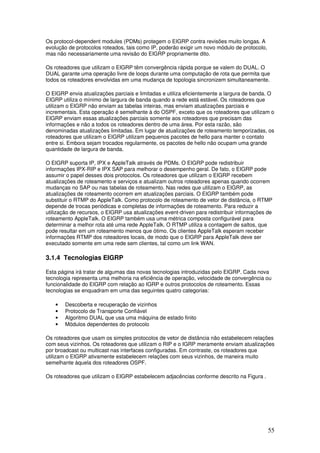 55
Os protocol-dependent modules (PDMs) protegem o EIGRP contra revisões muito longas. A
evolução de protocolos roteados, tais como IP, poderão exigir um novo módulo de protocolo,
mas não necessariamente uma revisão do EIGRP propriamente dito.
Os roteadores que utilizam o EIGRP têm convergência rápida porque se valem do DUAL. O
DUAL garante uma operação livre de loops durante uma computação de rota que permita que
todos os roteadores envolvidas em uma mudança de topologia sincronizem simultaneamente.
O EIGRP envia atualizações parciais e limitadas e utiliza eficientemente a largura de banda. O
EIGRP utiliza o mínimo de largura de banda quando a rede está estável. Os roteadores que
utilizam o EIGRP não enviam as tabelas inteiras, mas enviam atualizações parciais e
incrementais. Esta operação é semelhante à do OSPF, exceto que os roteadores que utilizam o
EIGRP enviam essas atualizações parciais somente aos roteadores que precisam das
informações e não a todos os roteadores dentro de uma área. Por esta razão, são
denominadas atualizações limitadas. Em lugar de atualizações de roteamento temporizadas, os
roteadores que utilizam o EIGRP utilizam pequenos pacotes de hello para manter o contato
entre si. Embora sejam trocados regularmente, os pacotes de hello não ocupam uma grande
quantidade de largura de banda.
O EIGRP suporta IP, IPX e AppleTalk através de PDMs. O EIGRP pode redistribuir
informações IPX-RIP e IPX SAP para melhorar o desempenho geral. De fato, o EIGRP pode
assumir o papel desses dois protocolos. Os roteadores que utilizam o EIGRP recebem
atualizações de roteamento e serviços e atualizam outros roteadores apenas quando ocorrem
mudanças no SAP ou nas tabelas de roteamento. Nas redes que utilizam o EIGRP, as
atualizações de roteamento ocorrem em atualizações parciais. O EIGRP também pode
substituir o RTMP do AppleTalk. Como protocolo de roteamento de vetor de distância, o RTMP
depende de trocas periódicas e completas de informações de roteamento. Para reduzir a
utilização de recursos, o EIGRP usa atualizações event-driven para redistribuir informações de
roteamento AppleTalk. O EIGRP também usa uma métrica composta configurável para
determinar a melhor rota até uma rede AppleTalk. O RTMP utiliza a contagem de saltos, que
pode resultar em um roteamento menos que ótimo. Os clientes AppleTalk esperam receber
informações RTMP dos roteadores locais, de modo que o EIGRP para AppleTalk deve ser
executado somente em uma rede sem clientes, tal como um link WAN.
3.1.4 Tecnologias EIGRP
Esta página irá tratar de algumas das novas tecnologias introduzidas pelo EIGRP. Cada nova
tecnologia representa uma melhoria na eficiência de operação, velocidade de convergência ou
funcionalidade do EIGRP com relação ao IGRP e outros protocolos de roteamento. Essas
tecnologias se enquadram em uma das seguintes quatro categorias:
• Descoberta e recuperação de vizinhos
• Protocolo de Transporte Confiável
• Algoritmo DUAL que usa uma máquina de estado finito
• Módulos dependentes do protocolo
Os roteadores que usam os simples protocolos de vetor de distância não estabelecem relações
com seus vizinhos. Os roteadores que utilizam o RIP e o IGRP meramente enviam atualizações
por broadcast ou multicast nas interfaces configuradas. Em contraste, os roteadores que
utilizam o EIGRP ativamente estabelecem relações com seus vizinhos, de maneira muito
semelhante àquela dos roteadores OSPF.
Os roteadores que utilizam o EIGRP estabelecem adjacências conforme descrito na Figura .
 