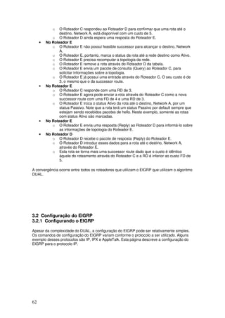 62
o O Roteador C respondeu ao Roteador D para confirmar que uma rota até o
destino, Network A, está disponível com um custo de 5.
o O Roteador D ainda espera uma resposta do Roteador E.
• No Roteador E
o O Roteador E não possui feasible successor para alcançar o destino, Network
A.
o O Roteador E, portanto, marca o status da rota até a rede destino como Ativo.
o O Roteador E precisa recomputar a topologia da rede.
o O Roteador E remove a rota através do Roteador D da tabela.
o O Roteador E envia um pacote de consulta (Query) ao Roteador C, para
solicitar informações sobre a topologia.
o O Roteador E já possui uma entrada através do Roteador C. O seu custo é de
3, o mesmo que o da successor route.
• No Roteador E
o O Roteador C responde com uma RD de 3.
o O Roteador E agora pode enviar a rota através do Roteador C como a nova
successor route com uma FD de 4 e uma RD de 3.
o O Roteador E troca o status Ativo da rota até o destino, Network A, por um
status Passivo. Note que a rota terá um status Passivo por default sempre que
estejam sendo recebidos pacotes de hello. Neste exemplo, somente as rotas
com status Ativo são marcadas.
• No Roteador E
o O Roteador E envia uma resposta (Reply) ao Roteador D para informá-lo sobre
as informações de topologia do Roteador E.
• No Roteador D
o O Roteador D recebe o pacote de resposta (Reply) do Roteador E.
o O Roteador D introduz esses dados para a rota até o destino, Network A,
através do Roteador E.
o Esta rota se torna mais uma successor route dado que o custo é idêntico
àquele do roteamento através do Roteador C e a RD é inferior ao custo FD de
5.
A convergência ocorre entre todos os roteadores que utilizam o EIGRP que utilizam o algoritmo
DUAL.
3.2 Configuração do EIGRP
3.2.1 Configurando o EIGRP
Apesar da complexidade do DUAL, a configuração do EIGRP pode ser relativamente simples.
Os comandos de configuração do EIGRP variam conforme o protocolo a ser utilizado. Alguns
exemplo desses protocolos são IP, IPX e AppleTalk. Esta página descreve a configuração do
EIGRP para o protocolo IP.
 