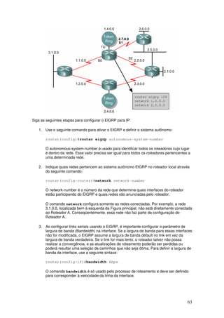 63
Siga as seguintes etapas para configurar o EIGRP para IP:
1. Use o seguinte comando para ativar o EIGRP e definir o sistema autônomo:
router(config)#router eigrp autonomous-system-number
O autonomous-system-number é usado para identificar todos os roteadores cujo lugar
é dentro da rede. Esse valor precisa ser igual para todos os roteadores pertencentes a
uma determinada rede.
2. Indique quais redes pertencem ao sistema autônomo EIGRP no roteador local através
do seguinte comando:
router(config-router)#network network-number
O network-number é o número da rede que determina quais interfaces do roteador
estão participando do EIGRP e quais redes são anunciadas pelo roteador.
O comando network configura somente as redes conectadas. Por exemplo, a rede
3.1.0.0, localizada bem à esquerda da Figura principal, não está diretamente conectada
ao Roteador A. Conseqüentemente, essa rede não faz parte da configuração do
Roteador A.
3. Ao configurar links seriais usando o EIGRP, é importante configurar o parâmetro de
largura de banda (Bandwidth) na interface. Se a largura de banda para essas interfaces
não for modificada, o EIGRP assume a largura de banda default no link em vez da
largura de banda verdadeira. Se o link for mais lento, o roteador talvez não possa
realizar a convergência, e as atualizações de roteamento poderão ser perdidas ou
poderá resultar uma seleção de caminhos que não seja ótima. Para definir a largura de
banda da interface, use a seguinte sintaxe:
router(config-if)#bandwidth kbps
O comando bandwidth é só usado pelo processo de roteamento e deve ser definido
para corresponder à velocidade da linha da interface.
 