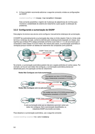 64
4. A Cisco também recomenda adicionar o seguinte comando a todas as configurações
do EIGRP:
router(config-if)#eigrp log-neighbor-changes
Este comando possibilita o registro de mudanças de adjacências de vizinhos para
monitorar a estabilidade do sistema de roteamento e para ajudar na detecção de
problemas.
3.2.2 Configurando a sumarização do EIGRP
Esta página irá ensinar aos alunos como configurar manualmente endereços de sumarização.
O EIGRP faz automaticamente a sumarização das rotas no limite classful. Este é o limite onde
termina o endereço da rede, conforme definido pelo endereçamento baseado em classe. Isso
significa que embora RTC esteja conectado somente à sub-rede 2.1.1.0, ele anunciará que é
conectado à rede Classe A 2.0.0.0 inteira. Na maioria dos casos, a sumarização automática é
vantajosa porque mantém as tabelas de roteamento tão compactas como possível.
No entanto, a sumarização automática poderá não ser a opção preferida em certos casos. Por
exemplo, se houver sub-redes não contíguas, a sumarização automática precisa ser
desativada para uma operação correta do roteamento.
Para desativar a sumarização automática, use o seguinte comando:
router(config-router)#no auto-summary
 