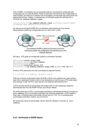 65
Com o EIGRP, um endereço para sumarização pode ser manualmente configurado pela
configuração de uma rede de prefixo. Rotas sumarizadas manualmente são configuradas em
cada interface, de modo que a interface que irá propagar a sumarização das rotas precisa ser
selecionada primeiro. Depois, o endereço para sumarização poderá ser definido com o
comando ip summary-address eigrp:
router(config-if)#ip summary-address eigrp autonomous-system-number
ip-address mask administrative-distance
As rotas de sumarização EIGRP têm uma distância administrativa de 5 por default.
Opcionalmente, podem ser configuradas com um valor entre 1 e 255.
Na Figura , RTC pode ser configurado usando os comandos indicados:
RTC(config)#router eigrp 2446
RTC(config-router)#no auto-summary
RTC(config-router)#exit
RTC(config)#interface serial 0/0
RTC(config-if)#ip summary-address eigrp 2446 2.1.0.0 255.255.0.0
Portanto, RTC adicionará uma rota a sua tabela da seguinte maneira:
D 2.1.0.0/16 is a summary, 00:00:22, Null0
Note que a rota de sumarização origina de Null0 e não de uma interface real. Isso é porque
essa rota é usada para fins de anúncio e não representa um caminho que o RTC pode seguir
para alcançar a rede. No RTC, essa rota tem uma distância administrativa de 5.
O RTD não está ciente da sumarização mas aceita a rota. À rota é atribuída a distância
administrativa de uma rota EIGRP normal, que é 90 por default.
Na configuração para o RTC, a sumarização automática é desativada através do comando no
auto-summary. Se a sumarização automática não estivesse desativada, o RTD receberia
duas rotas, o endereço para sumarização manual, que é 2.1.0.0 /16, e o endereço para
sumarização automática, classful, que é 2.0.0.0 /8.
Na maioria dos casos de sumarização manual, deve ser utilizado o comando no auto-
summary.
3.2.3 Verificando o EIGRP básico
 