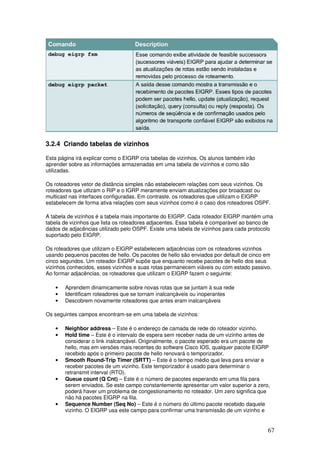 67
3.2.4 Criando tabelas de vizinhos
Esta página irá explicar como o EIGRP cria tabelas de vizinhos. Os alunos também irão
aprender sobre as informações armazenadas em uma tabela de vizinhos e como são
utilizadas.
Os roteadores vetor de distância simples não estabelecem relações com seus vizinhos. Os
roteadores que utlizam o RIP e o IGRP meramente enviam atualizações por broadcast ou
multicast nas interfaces configuradas. Em contraste, os roteadores que utilizam o EIGRP
estabelecem de forma ativa relações com seus vizinhos como é o caso dos roteadores OSPF.
A tabela de vizinhos é a tabela mais importante do EIGRP. Cada roteador EIGRP mantém uma
tabela de vizinhos que lista os roteadores adjacentes. Essa tabela é comparável ao banco de
dados de adjacências utilizado pelo OSPF. Existe uma tabela de vizinhos para cada protocolo
suportado pelo EIGRP.
Os roteadores que utilizam o EIGRP estabelecem adjacências com os roteadores vizinhos
usando pequenos pacotes de hello. Os pacotes de hello são enviados por default de cinco em
cinco segundos. Um roteador EIGRP supõe que enquanto recebe pacotes de hello dos seus
vizinhos conhecidos, esses vizinhos e suas rotas permanecem viáveis ou com estado passivo.
Ao formar adjacências, os roteadores que utilizam o EIGRP fazem o seguinte:
• Aprendem dinamicamente sobre novas rotas que se juntam à sua rede
• Identificam roteadores que se tornam inalcançáveis ou inoperantes
• Descobrem novamente roteadores que antes eram inalcançáveis
Os seguintes campos encontram-se em uma tabela de vizinhos:
• Neighbor address – Este é o endereço de camada de rede do roteador vizinho.
• Hold time – Este é o intervalo de espera sem receber nada de um vizinho antes de
considerar o link inalcançável. Originalmente, o pacote esperado era um pacote de
hello, mas em versões mais recentes do software Cisco IOS, qualquer pacote EIGRP
recebido após o primeiro pacote de hello renovará o temporizador.
• Smooth Round-Trip Timer (SRTT) – Este é o tempo médio que leva para enviar e
receber pacotes de um vizinho. Este temporizador é usado para determinar o
retransmit interval (RTO).
• Queue count (Q Cnt) – Este é o número de pacotes esperando em uma fila para
serem enviados. Se este campo constantemente apresentar um valor superior a zero,
poderá haver um problema de congestionamento no roteador. Um zero significa que
não há pacotes EIGRP na fila.
• Sequence Number (Seq No) – Este é o número do último pacote recebido daquele
vizinho. O EIGRP usa este campo para confirmar uma transmissão de um vizinho e
 