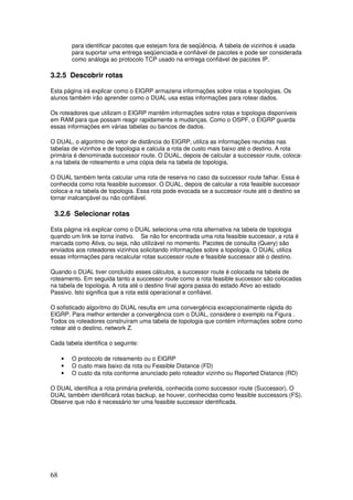 68
para identificar pacotes que estejam fora de seqüência. A tabela de vizinhos é usada
para suportar uma entrega seqüenciada e confiável de pacotes e pode ser considerada
como análoga ao protocolo TCP usado na entrega confiável de pacotes IP.
3.2.5 Descobrir rotas
Esta página irá explicar como o EIGRP armazena informações sobre rotas e topologias. Os
alunos também irão aprender como o DUAL usa estas informações para rotear dados.
Os roteadores que utilizam o EIGRP mantêm informações sobre rotas e topologia disponíveis
em RAM para que possam reagir rapidamente a mudanças. Como o OSPF, o EIGRP guarda
essas informações em várias tabelas ou bancos de dados.
O DUAL, o algoritmo de vetor de distância do EIGRP, utiliza as informações reunidas nas
tabelas de vizinhos e de topologia e calcula a rota de custo mais baixo até o destino. A rota
primária é denominada successor route. O DUAL, depois de calcular a successor route, coloca-
a na tabela de roteamento e uma cópia dela na tabela de topologia.
O DUAL também tenta calcular uma rota de reserva no caso da successor route falhar. Essa é
conhecida como rota feasible successor. O DUAL, depois de calcular a rota feasible successor
coloca-a na tabela de topologia. Essa rota pode evocada se a successor route até o destino se
tornar inalcançável ou não confiável.
3.2.6 Selecionar rotas
Esta página irá explicar como o DUAL seleciona uma rota alternativa na tabela de topologia
quando um link se torna inativo. Se não for encontrada uma rota feasible successor, a rota é
marcada como Ativa, ou seja, não utilizável no momento. Pacotes de consulta (Query) são
enviados aos roteadores vizinhos solicitando informações sobre a topologia. O DUAL utiliza
essas informações para recalcular rotas successor route e feasible successor até o destino.
Quando o DUAL tiver concluído esses cálculos, a successor route é colocada na tabela de
roteamento. Em seguida tanto a successor route como a rota feasible successor são colocadas
na tabela de topologia. A rota até o destino final agora passa do estado Ativo ao estado
Passivo. Isto significa que a rota está operacional e confiável.
O sofisticado algoritmo do DUAL resulta em uma convergência excepcionalmente rápida do
EIGRP. Para melhor entender a convergência com o DUAL, considere o exemplo na Figura .
Todos os roteadores construíram uma tabela de topologia que contém informações sobre como
rotear até o destino, network Z.
Cada tabela identifica o seguinte:
• O protocolo de roteamento ou o EIGRP
• O custo mais baixo da rota ou Feasible Distance (FD)
• O custo da rota conforme anunciado pelo roteador vizinho ou Reported Distance (RD)
O DUAL identifica a rota primária preferida, conhecida como successor route (Successor). O
DUAL também identificará rotas backup, se houver, conhecidas como feasible successors (FS).
Observe que não é necessário ter uma feasible successor identificada.
 