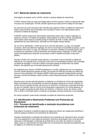 69
3.2.7 Mantendo tabelas de roteamento
Esta página irá explicar como o DUAL mantém e atualiza tabelas de roteamento.
O DUAL rastreia todas as rotas anunciadas pelos vizinhos usando a métrica composta de cada
rota para sua comparação. O DUAL também garante que cada caminho esteja livre de loops.
Os caminhos de custo mais baixo são inseridos pelo algoritmo DUAL na tabela de roteamento.
Essas rotas primárias são conhecidas como successor routes. Uma cópia dessas rotas é
colocada na tabela de topologia.
O EIGRP mantém disponíveis informações importantes sobre rotas e sobre a topologia na
tabela de vizinhos e na tabela de topologia. Essas tabelas fornecem ao DUAL abrangentes
informações sobre rotas por ocasião de algum distúrbio da rede. O DUAL seleciona
rapidamente as rotas alternativas, utilizando as informações nessas tabelas.
Se um link for desativado, o DUAL procura um caminho alternativo, ou seja, uma feasible
successor, dentro da tabela de topologia. Se não for encontrada uma feasible successor, a rota
é marcada como Ativa, ou seja, não utilizável no momento. Pacotes de consulta (Query) são
enviados aos roteadores vizinhos solicitando informações sobre a topologia. O DUAL utiliza
essas informações para recalcular as successor routes e feasible successor routes até o
destino.
Quando o DUAL tiver concluído esses cálculos, a successor route é colocada na tabela de
roteamento. Em seguida tanto a successor route como a rota feasible successor são colocadas
na tabela de topologia. A rota até o destino final agora passa do estado Ativo ao estado
Passivo. Isto significa que a rota está operacional e confiável.
Os roteadores que utilizam o EIGRP estabelecem e mantêm adjacências com os roteadores
vizinhos usando pequenos pacotes de hello. Os pacotes de hello são enviados por default de
cinco em cinco segundos. Um roteador EIGRP supõe que enquanto recebe pacotes de hello
dos seus vizinhos conhecidos, esses vizinhos e suas rotas permanecem viáveis ou com status
passivo.
Quando novos vizinhos são descobertos, o endereço e a interface do vizinho são registrados.
Estas informações são armazenadas na estrutura de dados referente ao vizinho. Quando um
vizinho envia um pacote de hello, ele anuncia um hold time. O hold time é o período de tempo
em que um roteador trata um vizinho como alcançável e operacional. Em outras palavras, se
não for ouvido um pacote de hello dentro do hold time, o hold time vence. Ao vencer o hold
time, o DUAL é informado sobre a mudança na topologia e precisa recalcular a nova topologia.
As novas successor routes serão colocadas na tabela de roteamento atualizada.
3.3 Identificando e Resolvendo Problemas com Protocolos de
Roteamento
3.3.1 Processo de identificação e resolução de problemas com
protocolos de roteamento
Esta página irá explicar a seqüência lógica de etapas que devem ser usadas para identificar e
resolver qualquer problema com protocolos de roteamento.
Qualquer identificação e resolução de problemas com protocolos de roteamento deve começar
com uma seqüência ou fluxo lógico do processo. Esse fluxo do processo não é uma estrutura
rígida para a identificação e resolução de problemas de uma rede. No entanto é uma base
sobre a qual um administrador de rede pode criar um processo de resolução de problemas que
se adapte a um ambiente em particular.
 