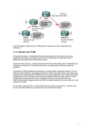 7
A próxima página explicará como VLSM pode ser usado para evitar o desperdício de
endereços.
1.1.3 Quando usar VLSM
É importante projetar um esquema de endereços que permita o crescimento e que não
desperdice endereços. Esta página examina como VLSM pode ser usado para evitar o
desperdício de endereços em links ponto-a-ponto.
Conforme indica a Figura , a equipe de gerenciamento da rede decidiu evitar o desperdício da
utilização da máscara /27 nos links ponto-a-ponto. A equipe aplica VLSM para cuidar do
problema.
Para aplicar VLSM ao problema de endereços, a equipe divide o endereço Classe C em sub-
redes de vários tamanhos. Sub-redes grandes são criadas para redes locais. Sub-redes muito
pequenas são criadas para links WAN e para outros casos especiais. Uma máscara de 30 bits
é utilizada para criar sub-redes com apenas dois endereços de host válidos. Esta é a melhor
solução para conexões ponto-a-ponto. A equipe tomará uma das três sub-redes que
anteriormente decidiu designar para links WAN e a dividirá novamente em sub-redes com uma
máscara de 30 bits.
No exemplo, a equipe tomou uma das últimas três sub-redes, a sub-rede 6, e a dividiu outra
vez em sub-redes. Desta vez, a equipe utiliza uma máscara de 30 bits.
 