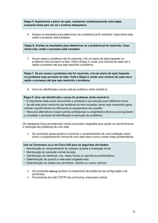71
6. Analise os resultados para determinar se o problema já foi resolvido. Caso tenha sido,
então o processo está completo.
7. Se por acaso o problema não foi resolvido, crie um plano de ação baseado no
problema mais provável na lista. Volte à Etapa 4, mude uma variável de cada vez e
repita o processo até que seja resolvido o problema.
8. Uma vez identificada a causa real do problema, tente resolvê-lo.
Os roteadores Cisco providenciam vários comandos integrados para ajudar na monitoramento
e resolução de problemas de uma rede:
• Os comandos show ajudam a monitorar o comportamento de uma instalação assim
como o comportamento normal de uma rede assim como a isolar áreas problemáticas
• Os comandos debug auxiliam no isolamento de problemas de configuração e de
protocolos.
• Ferramentas de rede TCP/IP tais como ping, traceroute e telnet
 