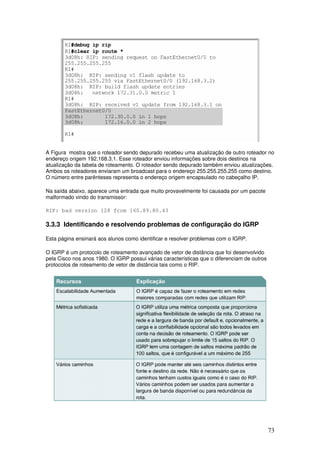 73
A Figura mostra que o roteador sendo depurado recebeu uma atualização de outro roteador no
endereço origem 192.168.3.1. Esse roteador enviou informações sobre dois destinos na
atualização da tabela de roteamento. O roteador sendo depurado também enviou atualizações.
Ambos os roteadores enviaram um broadcast para o endereço 255.255.255.255 como destino.
O número entre parênteses representa o endereço origem encapsulado no cabeçalho IP.
Na saída abaixo, aparece uma entrada que muito provavelmente foi causada por um pacote
malformado vindo do transmissor:
RIP: bad version 128 from 160.89.80.43
3.3.3 Identificando e resolvendo problemas de configuração do IGRP
Esta página ensinará aos alunos como identificar e resolver problemas com o IGRP.
O IGRP é um protocolo de roteamento avançado de vetor de distância que foi desenvolvido
pela Cisco nos anos 1980. O IGRP possui várias características que o diferenciam de outros
protocolos de roteamento de vetor de distância tais como o RIP.
 