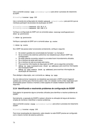 74
Use o comando router igrp autonomous-system para ativar o processo de roteamento
do IGRP:
R1(config)#router igrp 100
Use o comando de configuração de roteador network network-number para permitir que as
interfaces participem do processo de atualização do IGRP:
R1(config-router)#network 172.30.0.0
R1(config-router)#network 192.168.3.0
Verifique a configuração do IGRP com os comandos show running-configuration e
show ip protocols:
R1#show ip protocols
Verifique a operação do IGRP com o comando show ip route:
R1#show ip route
Se o IGRP não parece estar funcionando corretamente, verifique o seguinte:
• Se existem questões de conectividade de Camada 1 ou Camada 2.
• Se os números dos sistemas autônomos nos roteadores que utilizam IGRP não
correspondem.
• Se estão faltando comandos network ou se estes foram incorretamente utilizados.
• Se a interface de saída está inativa.
• Se a interface da rede anunciada está inativa.
• Para examinar informações de depuração do IGRP, use os seguintes comandos:
• debug ip igrp transactions [host ip address] para examinar informações
das transações IGRP
• debug ip igrp events [host ip address] para examinar informações de
atualização de roteamento
Para desligar a depuração, use o comando no debug ip igrp.
Se uma rede se tornar inacessível, os roteadores que executam o IGRP enviam triggered
updates aos vizinhos para informá-los sobre o fato. Um roteador vizinho então responderá com
atualizações poison reverse e manterá a rede suspeita em estado holddown durante 280
segundos.
3.3.4 Identificando e resolvendo problemas de configuração do EIGRP
Esta página irá apresentar alguns comandos utilizados para identificar e resolver problemas do
EIGRP.
Normalmente, a operação do EIGRP é estável, eficiente na utilização de largura de banda e
simples de monitorar e identificar e resolver problemas.
Use o comando router eigrp autonomous-system para ativar o processo de roteamento
EIGRP:
R1(config)#router eigrp 100
Para trocar atualizações de roteamento, cada roteador na rede EIGRP precisa ser configurado
com o mesmo número de sistema autônomo.
 