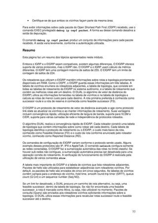 77
• Certifique-se de que ambos os vizinhos façam parte da mesma área.
Para exibir informações sobre cada pacote do Open Shortest Path First (OSPF) recebido, use o
comando EXEC privilegiado debug ip ospf packet. A forma no desse comando desativa a
saída da depuração.
O comando debug ip ospf packet produz um conjunto de informações para cada pacote
recebido. A saída varia levemente, conforme a autenticação utilizada.
Resumo
Esta página faz um resumo dos tópicos apresentados neste módulo.
Embora o IGRP e o EIGRP sejam compatíveis, existem algumas diferenças. O EIGRP oferece
suporte de vários protocolos, mas o IGRP não. O EIGRP e o IGRP usam cálculo da métrica
diferentes. O IGRP tem uma contagem máxima de saltos de 255. O EIGRP tem um limite de
contagem de saltos de 224.
Os roteadores que utilizam o EIGRP mantêm informações sobre rotas e topologia prontamente
disponíveis em RAM. Como o OSPF, o EIGRP guarda essas informações em três tabelas. A
tabela de vizinhos enumera os roteadores adjacentes, a tabela de topologia, que consiste em
todas as tabelas de roteamento do EIGRP no sistema autônomo, e a tabela de roteamento que
contém as melhores rotas até um destino. O DUAL (o algoritmo de vetor de distância do
EIGRP) utiliza as informações fornecidas na tabela de vizinhos e na tabela de topologia e
calcula as rotas de menor custo para cada destino. A rota primária preferida é conhecida como
successor route e a rota de reserva é conhecida como feasible successor (FS).
O EIGRP é um protocolo de roteamento de vetor de distância avançado e age como protocolo
link-state ao atualizar os vizinhos e ao manter informações de roteamento. Suas vantagens
incluem convergência rápida, utilização eficiente de largura de banda, suporte para VLSM e
CIDR, suporte para várias camadas de rede e independência de protocolos roteados.
O algoritmo DUAL realiza a convergência rápida do EIGRP. Cada roteador constrói uma tabela
de topologia que contém informações sobre como rotear até cada destino. Cada tabela de
topologia identifica o protocolo de roteamento ou o EIGRP, o custo mais baixo da rota,
conhecido como Feasible Distance (FD) e o custo da rota conforme anunciado pelo roteador
vizinho, conhecido como Reported Distance (RD).
Os comandos de configuração do EIGRP variam conforme o protocolo sendo usado. Alguns
exemplo desses protocolos são IP, IPX e AppleTalk. O comando network configura somente
as redes conectadas. O EIGRP faz a sumarização automática das rotas no limite classful. Se
houver sub-redes não contíguas, a sumarização automática precisa ser desativada para uma
operação correta do roteamento. A verificação do funcionamento do EIGRP é realizada pela
utilização de vários comandos show.
A tabela mais importante do EIGRP é a tabela de vizinhos que lista roteadores adjacentes.
Pacotes de hello são utilizados para estabelecer adjacências com roteadores vizinhos. Por
default, os pacotes de hello são enviados de cinco em cinco segundos. As tabelas de vizinhos
contêm campos para o endereço do vizinho, hold time, smooth round-trip timer (SRTT), queue
count (Q Cnt) e um sequence number (Seq NO).
Se um link for desativado, o DUAL procura um caminho de rota alternativo, ou seja, uma
feasible successor, dentro da tabela de topologia. Se não for encontrada uma feasible
successor, a rota é marcada como Ativa, ou seja, não utilizável no momento. Pacotes de
consulta (Query) são enviados aos roteadores vizinhos solicitando informações sobre a
topologia. O DUAL utiliza essas informações para recalcular rotas successor route e feasible
successor até o destino.
 