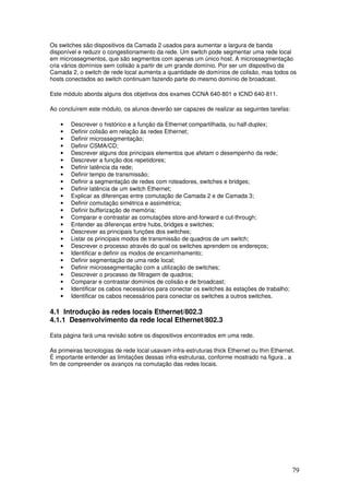79
Os switches são dispositivos da Camada 2 usados para aumentar a largura de banda
disponível e reduzir o congestionamento da rede. Um switch pode segmentar uma rede local
em microssegmentos, que são segmentos com apenas um único host. A microssegmentação
cria vários domínios sem colisão a partir de um grande domínio. Por ser um dispositivo da
Camada 2, o switch de rede local aumenta a quantidade de domínios de colisão, mas todos os
hosts conectados ao switch continuam fazendo parte do mesmo domínio de broadcast.
Este módulo aborda alguns dos objetivos dos exames CCNA 640-801 e ICND 640-811.
Ao concluírem este módulo, os alunos deverão ser capazes de realizar as seguintes tarefas:
• Descrever o histórico e a função da Ethernet compartilhada, ou half-duplex;
• Definir colisão em relação às redes Ethernet;
• Definir microssegmentação;
• Definir CSMA/CD;
• Descrever alguns dos principais elementos que afetam o desempenho da rede;
• Descrever a função dos repetidores;
• Definir latência da rede;
• Definir tempo de transmissão;
• Definir a segmentação de redes com roteadores, switches e bridges;
• Definir latência de um switch Ethernet;
• Explicar as diferenças entre comutação de Camada 2 e de Camada 3;
• Definir comutação simétrica e assimétrica;
• Definir bufferização de memória;
• Comparar e contrastar as comutações store-and-forward e cut-through;
• Entender as diferenças entre hubs, bridges e switches;
• Descrever as principais funções dos switches;
• Listar os principais modos de transmissão de quadros de um switch;
• Descrever o processo através do qual os switches aprendem os endereços;
• Identificar e definir os modos de encaminhamento;
• Definir segmentação de uma rede local;
• Definir microssegmentação com a utilização de switches;
• Descrever o processo de filtragem de quadros;
• Comparar e contrastar domínios de colisão e de broadcast;
• Identificar os cabos necessários para conectar os switches às estações de trabalho;
• Identificar os cabos necessários para conectar os switches a outros switches.
4.1 Introdução às redes locais Ethernet/802.3
4.1.1 Desenvolvimento da rede local Ethernet/802.3
Esta página fará uma revisão sobre os dispositivos encontrados em uma rede.
As primeiras tecnologias de rede local usavam infra-estruturas thick Ethernet ou thin Ethernet.
É importante entender as limitações dessas infra-estruturas, conforme mostrado na figura , a
fim de compreender os avanços na comutação das redes locais.
 