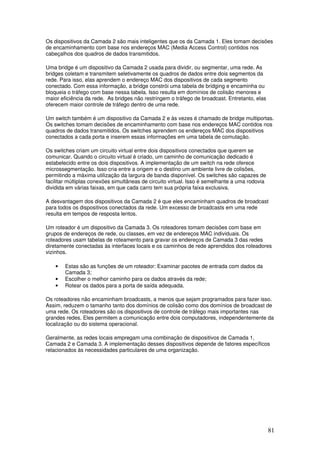 81
Os dispositivos da Camada 2 são mais inteligentes que os da Camada 1. Eles tomam decisões
de encaminhamento com base nos endereços MAC (Media Access Control) contidos nos
cabeçalhos dos quadros de dados transmitidos.
Uma bridge é um dispositivo da Camada 2 usada para dividir, ou segmentar, uma rede. As
bridges coletam e transmitem seletivamente os quadros de dados entre dois segmentos da
rede. Para isso, elas aprendem o endereço MAC dos dispositivos de cada segmento
conectado. Com essa informação, a bridge constrói uma tabela de bridging e encaminha ou
bloqueia o tráfego com base nessa tabela. Isso resulta em domínios de colisão menores e
maior eficiência da rede. As bridges não restringem o tráfego de broadcast. Entretanto, elas
oferecem maior controle de tráfego dentro de uma rede.
Um switch também é um dispositivo da Camada 2 e às vezes é chamado de bridge multiportas.
Os switches tomam decisões de encaminhamento com base nos endereços MAC contidos nos
quadros de dados transmitidos. Os switches aprendem os endereços MAC dos dispositivos
conectados a cada porta e inserem essas informações em uma tabela de comutação.
Os switches criam um circuito virtual entre dois dispositivos conectados que querem se
comunicar. Quando o circuito virtual é criado, um caminho de comunicação dedicado é
estabelecido entre os dois dispositivos. A implementação de um switch na rede oferece
microssegmentação. Isso cria entre a origem e o destino um ambiente livre de colisões,
permitindo a máxima utilização da largura de banda disponível. Os switches são capazes de
facilitar múltiplas conexões simultâneas de circuito virtual. Isso é semelhante a uma rodovia
dividida em várias faixas, em que cada carro tem sua própria faixa exclusiva.
A desvantagem dos dispositivos da Camada 2 é que eles encaminham quadros de broadcast
para todos os dispositivos conectados da rede. Um excesso de broadcasts em uma rede
resulta em tempos de resposta lentos.
Um roteador é um dispositivo da Camada 3. Os roteadores tomam decisões com base em
grupos de endereços de rede, ou classes, em vez de endereços MAC individuais. Os
roteadores usam tabelas de roteamento para gravar os endereços de Camada 3 das redes
diretamente conectadas às interfaces locais e os caminhos de rede aprendidos dos roteadores
vizinhos.
• Estas são as funções de um roteador: Examinar pacotes de entrada com dados da
Camada 3;
• Escolher o melhor caminho para os dados através da rede;
• Rotear os dados para a porta de saída adequada.
Os roteadores não encaminham broadcasts, a menos que sejam programados para fazer isso.
Assim, reduzem o tamanho tanto dos domínios de colisão como dos domínios de broadcast de
uma rede. Os roteadores são os dispositivos de controle de tráfego mais importantes nas
grandes redes. Eles permitem a comunicação entre dois computadores, independentemente da
localização ou do sistema operacional.
Geralmente, as redes locais empregam uma combinação de dispositivos de Camada 1,
Camada 2 e Camada 3. A implementação desses dispositivos depende de fatores específicos
relacionados às necessidades particulares de uma organização.
 