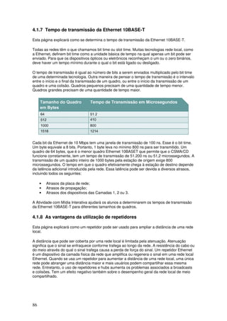 86
4.1.7 Tempo de transmissão da Ethernet 10BASE-T
Esta página explicará como se determina o tempo de transmissão da Ethernet 10BASE-T.
Todas as redes têm o que chamamos bit time ou slot time. Muitas tecnologias rede local, como
a Ethernet, definem bit time como a unidade básica de tempo na qual apenas um bit pode ser
enviado. Para que os dispositivos ópticos ou eletrônicos reconheçam o um ou o zero binários,
deve haver um tempo mínimo durante o qual o bit está ligado ou desligado.
O tempo de transmissão é igual ao número de bits a serem enviados multiplicado pelo bit time
de uma determinada tecnologia. Outra maneira de pensar o tempo de transmissão é o intervalo
entre o início e o final da transmissão de um quadro, ou entre o início da transmissão de um
quadro e uma colisão. Quadros pequenos precisam de uma quantidade de tempo menor.
Quadros grandes precisam de uma quantidade de tempo maior.
Cada bit da Ethernet de 10 Mbps tem uma janela de transmissão de 100 ns. Esse é o bit time.
Um byte equivale a 8 bits. Portanto, 1 byte leva no mínimo 800 ns para ser transmitido. Um
quadro de 64 bytes, que é o menor quadro Ethernet 10BASET que permite que o CSMA/CD
funcione corretamente, tem um tempo de transmissão de 51.200 ns ou 51,2 microssegundos. A
transmissão de um quadro inteiro de 1000 bytes pela estação de origem exige 800
microssegundos. O tempo em que o quadro efetivamente chega à estação de destino depende
da latência adicional introduzida pela rede. Essa latência pode ser devida a diversos atrasos,
incluindo todos os seguintes:
• Atrasos da placa de rede;
• Atrasos de propagação;
• Atrasos dos dispositivos das Camadas 1, 2 ou 3.
A Atividade com Mídia Interativa ajudará os alunos a determinarem os tempos de transmissão
da Ethernet 10BASE-T para diferentes tamanhos de quadros.
4.1.8 As vantagens da utilização de repetidores
Esta página explicará como um repetidor pode ser usado para ampliar a distância de uma rede
local.
A distância que pode ser coberta por uma rede local é limitada pela atenuação. Atenuação
significa que o sinal se enfraquece conforme trafega ao longo da rede. A resistência do cabo ou
do meio através do qual o sinal trafega causa a perda de força do sinal. Um repetidor Ethernet
é um dispositivo da camada física da rede que amplifica ou regenera o sinal em uma rede local
Ethernet. Quando se usa um repetidor para aumentar a distância de uma rede local, uma única
rede pode abranger uma distância maior e mais usuários podem compartilhar essa mesma
rede. Entretanto, o uso de repetidores e hubs aumenta os problemas associados a broadcasts
e colisões. Tem um efeito negativo também sobre o desempenho geral da rede local de meio
compartilhado.
 