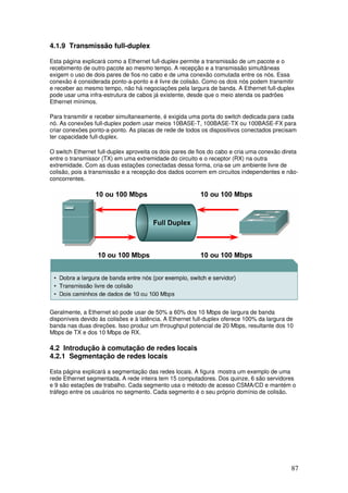 87
4.1.9 Transmissão full-duplex
Esta página explicará como a Ethernet full-duplex permite a transmissão de um pacote e o
recebimento de outro pacote ao mesmo tempo. A recepção e a transmissão simultâneas
exigem o uso de dois pares de fios no cabo e de uma conexão comutada entre os nós. Essa
conexão é considerada ponto-a-ponto e é livre de colisão. Como os dois nós podem transmitir
e receber ao mesmo tempo, não há negociações pela largura de banda. A Ethernet full-duplex
pode usar uma infra-estrutura de cabos já existente, desde que o meio atenda os padrões
Ethernet mínimos.
Para transmitir e receber simultaneamente, é exigida uma porta do switch dedicada para cada
nó. As conexões full-duplex podem usar meios 10BASE-T, 100BASE-TX ou 100BASE-FX para
criar conexões ponto-a-ponto. As placas de rede de todos os dispositivos conectados precisam
ter capacidade full-duplex.
O switch Ethernet full-duplex aproveita os dois pares de fios do cabo e cria uma conexão direta
entre o transmissor (TX) em uma extremidade do circuito e o receptor (RX) na outra
extremidade. Com as duas estações conectadas dessa forma, cria-se um ambiente livre de
colisão, pois a transmissão e a recepção dos dados ocorrem em circuitos independentes e não-
concorrentes.
Geralmente, a Ethernet só pode usar de 50% a 60% dos 10 Mbps de largura de banda
disponíveis devido às colisões e à latência. A Ethernet full-duplex oferece 100% da largura de
banda nas duas direções. Isso produz um throughput potencial de 20 Mbps, resultante dos 10
Mbps de TX e dos 10 Mbps de RX.
4.2 Introdução à comutação de redes locais
4.2.1 Segmentação de redes locais
Esta página explicará a segmentação das redes locais. A figura mostra um exemplo de uma
rede Ethernet segmentada. A rede inteira tem 15 computadores. Dos quinze, 6 são servidores
e 9 são estações de trabalho. Cada segmento usa o método de acesso CSMA/CD e mantém o
tráfego entre os usuários no segmento. Cada segmento é o seu próprio domínio de colisão.
 