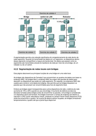 88
A segmentação permite uma redução significativa do congestionamento da rede dentro de
cada segmento. Quando há transmissão de dados em um segmento, os dispositivos dentro
desse segmento compartilham a largura de banda total. Os dados que passam entre os
segmentos são transmitidos através do backbone da rede por meio de uma bridge, de um
roteador ou de um switch.
4.2.2 Segmentação de redes locais com bridges
Esta página descreverá as principais funções de uma bridge em uma rede local.
As bridges são dispositivos da Camada 2 que encaminham os quadros de dados com base no
endereço MAC. As bridges lêem o endereço MAC de origem dos pacotes de dados para
descobrir os dispositivos que estão em cada segmento. Em seguida, os endereços MAC são
usados para construir uma tabela de bridging. Isso permite que as bridges bloqueiem os
pacotes que não precisam ser encaminhados para fora do segmento local.
Embora as bridges sejam transparentes para outros dispositivos de rede, a latência da rede
aumenta de 10% a 30% quando se usa uma bridge. O aumento de latência se deve às
decisões tomadas pelas bridges antes de encaminhar os pacotes. Uma bridge é considerada
um dispositivo store-and-forward. As bridges examinam o campo de endereço de destino e
calculam o CRC (cyclic redundancy check), presente no campo Frame Check Sequence (FCS)
antes de encaminhar o quadro. Se a porta de destino estiver ocupada, as bridges armazenam
temporariamente o quadro até que a porta fique disponível
 