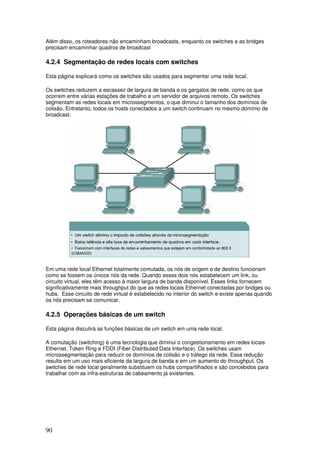 90
Além disso, os roteadores não encaminham broadcasts, enquanto os switches e as bridges
precisam encaminhar quadros de broadcast
4.2.4 Segmentação de redes locais com switches
Esta página explicará como os switches são usados para segmentar uma rede local.
Os switches reduzem a escassez de largura de banda e os gargalos de rede, como os que
ocorrem entre várias estações de trabalho e um servidor de arquivos remoto. Os switches
segmentam as redes locais em microssegmentos, o que diminui o tamanho dos domínios de
colisão. Entretanto, todos os hosts conectados a um switch continuam no mesmo domínio de
broadcast.
Em uma rede local Ethernet totalmente comutada, os nós de origem e de destino funcionam
como se fossem os únicos nós da rede. Quando esses dois nós estabelecem um link, ou
circuito virtual, eles têm acesso à maior largura de banda disponível. Esses links fornecem
significativamente mais throughput do que as redes locais Ethernet conectadas por bridges ou
hubs. Esse circuito de rede virtual é estabelecido no interior do switch e existe apenas quando
os nós precisam se comunicar.
4.2.5 Operações básicas de um switch
Esta página discutirá as funções básicas de um switch em uma rede local.
A comutação (switching) é uma tecnologia que diminui o congestionamento em redes locais
Ethernet, Token Ring e FDDI (Fiber Distributed Data Interface). Os switches usam
microssegmentação para reduzir os domínios de colisão e o tráfego da rede. Essa redução
resulta em um uso mais eficiente da largura de banda e em um aumento do throughput. Os
switches de rede local geralmente substituem os hubs compartilhados e são concebidos para
trabalhar com as infra-estruturas de cabeamento já existentes.
 