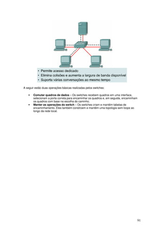 91
A seguir estão duas operações básicas realizadas pelos switches:
• Comutar quadros de dados – Os switches recebem quadros em uma interface,
selecionam a porta correta para encaminhar os quadros e, em seguida, encaminham
os quadros com base na escolha do caminho.
• Manter as operações do switch – Os switches criam e mantêm tabelas de
encaminhamento. Eles também constroem e mantêm uma topologia sem loops ao
longo da rede local.
 