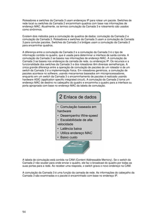 94
Roteadores e switches da Camada 3 usam endereços IP para rotear um pacote. Switches de
rede local ou switches da Camada 2 encaminham quadros com base nas informações de
endereço MAC. Atualmente, os termos comutação da Camada 3 e roteamento são usados
como sinônimos.
Existem dois métodos para a comutação de quadros de dados: comutação da Camada 2 e
comutação da Camada 3. Roteadores e switches da Camada 3 usam a comutação da Camada
3 para comutar pacotes. Switches da Camada 2 e bridges usam a comutação da Camada 2
para encaminhar quadros.
A diferença entre a comutação da Camada 2 e a comutação da Camada 3 é o tipo de
informação contida no quadro, que é usada para determinar a interface de saída correta. A
comutação da Camada 2 se baseia nas informações de endereço MAC. A comutação da
Camada 3 se baseia nos endereços da camada de rede, ou endereços IP. Os recursos e a
funcionalidade dos switches da Camada 3 e dos roteadores têm diversas semelhanças. A
única grande diferença entre a operação de comutação de pacotes de um roteador e de um
switch da Camada 3 é a implementação física. Em roteadores genéricos, a comutação de
pacotes acontece no software, usando mecanismos baseados em microprocessadores,
enquanto em um switch da Camada 3 o encaminhamento de pacotes é realizado usando
hardware ASIC (application specific integrated circuit). A comutação da Camada 2 toma um
endereço MAC de destino no cabeçalho do quadro e encaminha o quadro para a interface ou
porta apropriada com base no endereço MAC da tabela de comutação.
A tabela de comutação está contida na CAM (Content Addressable Memory). Se o switch da
Camada 2 não souber para onde enviar o quadro, ele faz o broadcast do quadro por todas as
suas portas para a rede. Ao receber uma resposta, o switch grava o novo endereço na CAM.
A comutação da Camada 3 é uma função da camada de rede. As informações do cabeçalho da
Camada 3 são examinadas e o pacote é encaminhado com base no endereço IP.
 