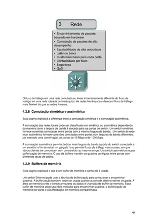 95
O fluxo de tráfego em uma rede comutada ou linear é inerentemente diferente do fluxo de
tráfego em uma rede roteada ou hierárquica. As redes hierárquicas oferecem fluxo de tráfego
mais flexível do que as redes lineares.
4.2.8 Comutação simétrica e assimétrica
Esta página explicará a diferença entre a comutação simétrica e a comutação assimétrica.
A comutação das redes locais pode ser classificada em simétrica ou assimétrica dependendo
da maneira como a largura de banda é alocada para as portas do switch. Um switch simétrico
fornece conexões comutadas entre portas com a mesma largura de banda. Um switch de rede
local assimétrico fornece conexões comutadas entre portas com larguras de banda diferentes,
por exemplo uma combinação de portas de 10 Mbps e de 100 Mbps.
A comutação assimétrica permite dedicar mais largura de banda à porta do switch conectada a
um servidor a fim de evitar um gargalo. Isso permite fluxos de tráfego mais suaves, em que
vários clientes se comunicam com um servidor ao mesmo tempo. Um switch assimétrico requer
bufferização de memória. O uso de buffers mantém os quadros contíguos entre portas com
diferentes taxas de dados.
4.2.9 Buffers de memória
Esta página explicará o que é um buffer de memória e como ele é usado.
Um switch Ethernet pode usar a técnica de bufferização para armazenar e encaminhar
quadros. A bufferização também pode ser usada quando a porta de destino estiver ocupada. A
área de memória onde o switch armazena os dados é chamada de buffer de memória. Esse
buffer de memória pode usar dois métodos para encaminhar quadros: a bufferização de
memória por porta e a bufferização em memória compartilhada.
 