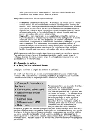 97
antes que o quadro possa ser encaminhado. Esse modo diminui a latência da
transmissão, mas também reduz a detecção de erros.
A seguir estão duas formas de comutação cut-through:
• Fast-forward (encaminhamento rápido) – A comutação fast-forward oferece o menor
nível de latência. Ela encaminha imediatamente um pacote após ler o endereço de
destino. Como a comutação fast-forward começa o encaminhamento antes de receber
todo o pacote, pode acontecer que alguns pacotes sejam retransmitidos com erros.
Contudo, isso raramente ocorre e o adaptador de rede do destino descarta o pacote
defeituoso após recebê-lo. No modo fast-forward, a latência é medida a partir do
primeiro bit recebido até o primeiro bit transmitido.
• Fragment-free (sem fragmentos) – A comutação fragment-free filtra e elimina os
fragmentos de colisão antes de iniciar o encaminhamento. Os fragmentos de colisão
constituem a maior parte dos erros de pacotes. Em uma rede funcionando
corretamente, os fragmentos de colisão devem ser menores que 64 bytes. O que for
maior que 64 bytes é um pacote válido e normalmente é recebido sem erro. A
comutação fragment-free aguarda até que seja determinado que o pacote não é um
fragmento de colisão antes de encaminhá-lo. No modo fragment-free, a latência
também é medida a partir do primeiro bit recebido até o primeiro bit transmitido.
A latência de cada modo de comutação depende de como o switch encaminha os quadros.
Para realizar um encaminhamento de quadros mais rápido, o switch reduz o tempo de
verificação de erros. Entretanto, reduzir o tempo de verificação de erros pode levar a uma
quantidade maior de retransmissões.
4.3 Operação do switch
4.3.1 Funções dos switches Ethernet
Esta página examinará as funções dos switches da Camada 2.
Um switch é um dispositivo que conecta segmentos de rede local usando uma tabela de
endereços MAC para determinar o segmento para onde um quadro precisa ser transmitido.
Tanto os switches como as bridges operam na Camada 2 do modelo OSI.
Às vezes os switches são chamados de bridges
multiportas, hubs de comutação ou
comutadores. Os switches tomam decisões
com base nos endereços MAC e, portanto, são
dispositivos da Camada 2. Em comparação, os
hubs regeneram os sinais da Camada 1 e os
transmitem por todas as portas sem tomar
qualquer decisão. Como um switch tem a
capacidade de tomar decisões de escolha de
caminhos, a rede local fica muito mais eficiente.
Geralmente, em uma rede Ethernet, as
estações de trabalho estão conectadas
diretamente ao switch. Os switches aprendem quais hosts estão conectados a uma porta lendo
o endereço MAC de origem nos quadros. O switch abre um circuito virtual apenas entre os nós
de origem e de destino. Isso confina a comunicação a essas duas portas, sem afetar o tráfego
nas outras portas. Em comparação, um hub encaminha os dados por todas as portas, de
maneira que todos os hosts vêem e precisam processar esses dados, mesmo que não sejam
destinados a eles. As redes locais de alto desempenho geralmente são totalmente compostas
por switches.
 
