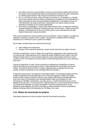 98
• Um switch concentra a conectividade, tornando a transmissão de dados mais eficiente.
Os quadros são comutados das portas de entrada para as portas de saída. Cada porta
ou interface pode oferecer toda a largura de banda da conexão ao host.
• Em um hub Ethernet típico, todas as portas se conectam a um backplane ou conexão
física comum dentro do hub, e todos os dispositivos conectados ao hub compartilham a
largura de banda da rede. Se duas estações estabelecerem uma sessão que use um
nível significativo de largura de banda, o desempenho de rede de todas as outras
estações conectadas ao hub sofrerá degradação.
• Para reduzir a degradação, o switch trata cada interface como um segmento individual.
Quando estações em diferentes interfaces precisam se comunicar, o switch encaminha
quadros na velocidade do fio de uma interface para a outra, para garantir que cada
sessão receba toda a largura de banda.
Para comutar quadros de maneira eficiente entre as interfaces, o switch mantém uma tabela de
endereços. Quando um quadro entra no switch, este associa o endereço MAC da estação
emissora com a interface na qual o quadro foi recebido.
As principais características dos switches Ethernet são:
• Isolar tráfego entre segmentos;
• Alcançar maior largura de banda por usuário criando domínios de colisão menores.
A primeira característica, isolar o tráfego entre segmentos, proporciona maior segurança para
os hosts da rede. Cada segmento usa o método de acesso CSMA/CD para manter o fluxo de
tráfego de dados entre os usuários desse segmento. Essa segmentação permite que vários
usuários enviem informações ao mesmo tempo em diferentes segmentos sem que a rede fique
mais lenta.
Usando os segmentos na rede, menos usuários e/ou dispositivos compartilham a mesma
largura de banda ao se comunicarem entre si. Cada segmento tem seu próprio domínio de
colisão. Os switches Ethernet filtram o tráfego, redirecionando os datagramas para a(s)
porta(s) correta(s), baseando-se nos endereços MAC da Camada 2.
A segunda característica é chamada de microssegmentação. A microssegmentação permite a
criação de segmentos de rede dedicados com um host por segmento. Cada host recebe
acesso a toda a largura de banda e não tem que competir pela largura de banda disponível
com outros hosts. Os servidores mais utilizados podem então ser colocados em links
individuais de 100 Mbps. Geralmente, nas redes atuais, um switch Fast Ethernet atua como
backbone da rede local, e os hubs Ethernet, switches Ethernet ou hubs Fast Ethernet fornecem
as conexões dos desktops nos grupos de trabalho. Conforme se popularizarem novos
aplicativos mais exigentes, tais como multimídia ou videoconferência, certos computadores
desktop individuais terão links dedicados de 100 Mbps com a rede.
4.3.2 Modos de transmissão de quadros
Esta página descreverá os três principais modos de transmissão de quadros:
 