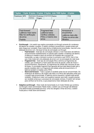 99
• Cut-through – Um switch que realiza comutação cut-through somente lê o endereço
de destino ao receber o quadro. O switch começa a encaminhar o quadro antes que
este chegue por completo. Esse modo diminui a latência da transmissão, mas tem uma
detecção de erros ruim. Há duas formas de comutação cut-through:
o Fast-forward – Este tipo de comutação oferece o nível mais baixo de latência
encaminhando imediatamente um pacote após receber o endereço de destino.
A latência é medida a partir do primeiro bit recebido até o primeiro bit
transmitido, ou seja, o primeiro a entrar é o primeiro a sair (FIFO, first in first
out). Este modo tem uma detecção de erros ruim na comutação de rede local.
o Fragment-free – Este tipo de comutação filtra e elimina os fragmentos de
colisão, que constituem a maior parte dos erros de pacote, antes de iniciar o
encaminhamento. Geralmente, os fragmentos de colisão são menores do que
64 bytes. A comutação fragment-free aguarda até que seja determinado que o
pacote recebido não é um fragmento de colisão antes de encaminhá-lo. A
latência também é medida como FIFO.
o Store-and-forward – Todo o quadro é recebido antes de ser encaminhado. Os
endereços de destino e de origem são lidos e os filtros são aplicados antes que
o quadro seja encaminhado. A latência ocorre enquanto o quadro está sendo
recebido. A latência é maior com quadros maiores, pois todo o quadro precisa
ser recebido antes que o processo de comutação comece. O switch tem tempo
para verificar se há erros, o que proporciona maior detecção de erros.
• Adaptive cut-through – Este modo de transmissão é um modo híbrido que combina
cut-through e store-and-forward. Neste modo, o switch usa cut-through até detectar
uma determinada quantidade de erros. Uma vez atingido o limiar de erros, o switch
muda para o modo store-and-forward.
 