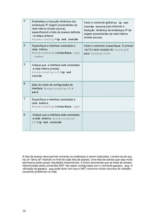 10
A lista de acesso deve permitir somente os endereços a serem traduzidos. Lembre-se de que
há um "deny all" implícito no final de cada lista de acesso. Uma lista de acesso que seja muito
permissiva pode causar resultados imprevisíveis. A Cisco recomenda que as listas de acesso
referenciadas pelos comandos NAT não sejam configuradas com o comando permit any. A
utilização de permit any pode fazer com que o NAT consuma muitos recursos do roteador,
causando problemas na rede.
 