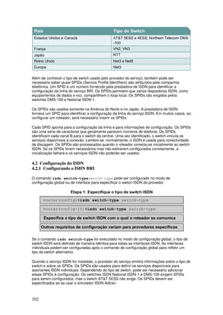 102
Além de conhecer o tipo de switch usado pelo provedor do serviço, também pode ser
necessário saber quais SPIDs (Service Profile Identifiers) são atribuídos pela companhia
telefônica. Um SPID é um número fornecido pela prestadora de ISDN para identificar a
configuração da linha do serviço BRI. Os SPIDs permitem que vários dispositivos ISDN, como
equipamentos de dados e voz, compartilhem o loop local. Os SPIDs são exigidos pelos
switches DMS-100 e National ISDN-1.
Os SPIDs são usados somente na América do Norte e no Japão. A prestadora de ISDN
fornece um SPID para identificar a configuração da linha do serviço ISDN. Em muitos casos, ao
configurar um roteador, será necessário inserir os SPIDs.
Cada SPID aponta para a configuração da linha e para informações de configuração. Os SPIDs
são uma série de caracteres que geralmente parecem números de telefone. Os SPIDs
identificam cada canal B para o switch da central. Uma vez identificado, o switch vincula os
serviços disponíveis à conexão. Lembre-se: normalmente, o ISDN é usada para conectividade
de discagem. Os SPIDs são processados quando o roteador conecta-se inicialmente ao switch
ISDN. Se os SPIDs forem necessários mas não estiverem configurados corretamente, a
inicialização falhará e os serviços ISDN não poderão ser usados.
4.2 Configuração do ISDN
4.2.1 Configurando o ISDN BRI
O comando isdn switch-typeswitch-type pode ser configurado no modo de
configuração global ou de interface para especificar o switch ISDN do provedor.
Se o comando isdn switch-type for executado no modo de configuração global, o tipo de
switch ISDN será definido de maneira idêntica para todas as interfaces ISDN. As interfaces
individuais podem ser configuradas após o comando de configuração global para refletir um
tipo de switch alternativo.
Quando o serviço ISDN for instalado, o provedor do serviço emitirá informações sobre o tipo de
switch e sobre os SPIDs. Os SPIDs são usados para definir os serviços disponíveis para
assinantes ISDN individuais. Dependendo do tipo de switch, pode ser necessário adicionar
esses SPIDs à configuração. Os switches ISDN National ISDN-1 e DMS-100 exigem SPIDs
para serem configurados, mas o switch AT&T 5ESS não exige. Os SPIDs devem ser
especificados ao se usar o simulador ISDN Adtran.
 