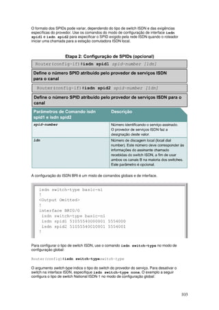 103
O formato dos SPIDs pode variar, dependendo do tipo de switch ISDN e das exigências
específicas do provedor. Use os comandos do modo de configuração de interface isdn
spid1 e isdn spid2 para especificar o SPID exigido pela rede ISDN quando o roteador
iniciar uma chamada para a estação comutadora ISDN local.
A configuração do ISDN BRI é um misto de comandos globais e de interface.
Para configurar o tipo de switch ISDN, use o comando isdn switch-type no modo de
configuração global:
Router(config)#isdn switch-typeswitch-type
O argumento switch-type indica o tipo do switch do provedor do serviço. Para desativar o
switch na interface ISDN, especifique isdn switch-type none. O exemplo a seguir
configura o tipo de switch National ISDN-1 no modo de configuração global:
 