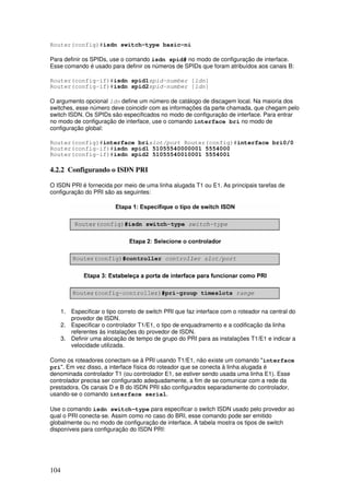 104
Router(config)#isdn switch-type basic-ni
Para definir os SPIDs, use o comando isdn spid# no modo de configuração de interface.
Esse comando é usado para definir os números de SPIDs que foram atribuídos aos canais B:
Router(config-if)#isdn spid1spid-number [ldn]
Router(config-if)#isdn spid2spid-number [ldn]
O argumento opcional ldn define um número de catálogo de discagem local. Na maioria dos
switches, esse número deve coincidir com as informações da parte chamada, que chegam pelo
switch ISDN. Os SPIDs são especificados no modo de configuração de interface. Para entrar
no modo de configuração de interface, use o comando interface bri no modo de
configuração global:
Router(config)#interface brislot/port Router(config)#interface bri0/0
Router(config-if)#isdn spid1 51055540000001 5554000
Router(config-if)#isdn spid2 51055540010001 5554001
4.2.2 Configurando o ISDN PRI
O ISDN PRI é fornecida por meio de uma linha alugada T1 ou E1. As principais tarefas de
configuração do PRI são as seguintes:
1. Especificar o tipo correto de switch PRI que faz interface com o roteador na central do
provedor de ISDN.
2. Especificar o controlador T1/E1, o tipo de enquadramento e a codificação da linha
referentes às instalações do provedor de ISDN.
3. Definir uma alocação de tempo de grupo do PRI para as instalações T1/E1 e indicar a
velocidade utilizada.
Como os roteadores conectam-se à PRI usando T1/E1, não existe um comando "interface
pri". Em vez disso, a interface física do roteador que se conecta à linha alugada é
denominada controlador T1 (ou controlador E1, se estiver sendo usada uma linha E1). Esse
controlador precisa ser configurado adequadamente, a fim de se comunicar com a rede da
prestadora. Os canais D e B do ISDN PRI são configurados separadamente do controlador,
usando-se o comando interface serial.
Use o comando isdn switch-type para especificar o switch ISDN usado pelo provedor ao
qual o PRI conecta-se. Assim como no caso do BRI, esse comando pode ser emitido
globalmente ou no modo de configuração de interface. A tabela mostra os tipos de switch
disponíveis para configuração do ISDN PRI:
 