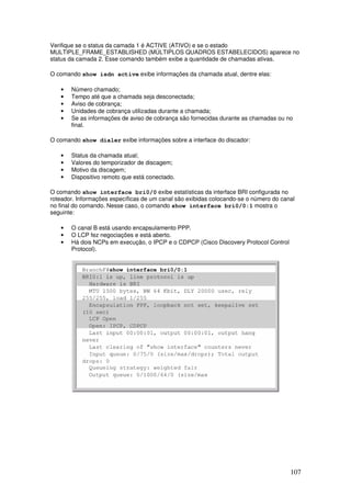 107
Verifique se o status da camada 1 é ACTIVE (ATIVO) e se o estado
MULTIPLE_FRAME_ESTABLISHED (MÚLTIPLOS QUADROS ESTABELECIDOS) aparece no
status da camada 2. Esse comando também exibe a quantidade de chamadas ativas.
O comando show isdn active exibe informações da chamada atual, dentre elas:
• Número chamado;
• Tempo até que a chamada seja desconectada;
• Aviso de cobrança;
• Unidades de cobrança utilizadas durante a chamada;
• Se as informações de aviso de cobrança são fornecidas durante as chamadas ou no
final.
O comando show dialer exibe informações sobre a interface do discador:
• Status da chamada atual;
• Valores do temporizador de discagem;
• Motivo da discagem;
• Dispositivo remoto que está conectado.
O comando show interface bri0/0 exibe estatísticas da interface BRI configurada no
roteador. Informações específicas de um canal são exibidas colocando-se o número do canal
no final do comando. Nesse caso, o comando show interface bri0/0:1 mostra o
seguinte:
• O canal B está usando encapsulamento PPP.
• O LCP fez negociações e está aberto.
• Há dois NCPs em execução, o IPCP e o CDPCP (Cisco Discovery Protocol Control
Protocol).
 