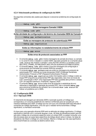 108
4.2.4 Solucionando problemas de configuração da ISDN
Os seguintes comandos são usados para depurar e solucionar problemas de configuração do
ISDN:
• O comando debug isdn q921 mostra mensagens da camada de enlace, ou camada
2, no canal D entre o roteador e o switch ISDN. Use este comando se o comando show
isdn status não mostrar a camada 1 como ACTIVE (ATIVA) e a camada 2 como
MULTIPLE_FRAME_ESTABLISHED (MÚLTIPLOS QUADROS ESTABELECIDOS).
• O comando debug isdn q931 mostra a troca de mensagens de configuração e
encerramento de chamadas da conexão ISDN da camada 3.
• O comando debug ppp authentication exibe as mensagens do protocolo de
autenticação PPP, incluindo as trocas de pacotes CHAP (Challenge Handshake
Authentication Protocol) e PAP (Password Authentication Protocol).
• O comando debug ppp negotiation exibe informações sobre o tráfego e sobre as
trocas PPP enquanto os componentes PPP são negociados. Isso inclui as trocas de
LCP, autenticação e NCP. Uma negociação PPP bem sucedida abre primeiro o estado
LCP, em seguida autentica e, finalmente, negocia o NCP.
• O comando debug ppp error exibe erros de protocolo e estatísticas de erro
referentes à negociação e operação da conexão PPP. Use o comando debug ppp
para solucionar problemas da camada 2 se o comando show isdn status não
indicar um problema com o ISDN.
4.3 Configuração DDR
4.3.1 Operação DDR
O roteamento de discagem por demanda (DDR) é acionado quando um tráfego que
corresponda a um conjunto predefinido de critérios é enfileirado para ser enviado por uma
interface habilitada para DDR. O tráfego que faz com que uma chamada DDR seja efetuada é
conhecido por tráfego significativo. Uma vez que o roteador tenha transmitido o tráfego
significativo, a chamada é encerrada.
A chave para uma operação eficiente DDR está na definição do tráfego significativo. O tráfego
significativo é definido com o comando dialer-list. As listas de discadores podem permitir
que todo o tráfego de um protocolo específico ative um enlace DDR, ou podem consultar uma
lista de acesso para ver quais tipos específicos de tráfego devem ativar o enlace. As listas de
discadores não filtram o tráfego em uma interface. Mesmo o tráfego que não seja significativo
será encaminhado se a conexão ao destino estiver ativa.
 