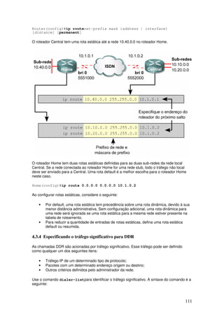 111
Router(config)#ip routenet-prefix mask {address | interface}
[distance] [permanent]
O roteador Central tem uma rota estática até a rede 10.40.0.0 no roteador Home.
O roteador Home tem duas rotas estáticas definidas para as duas sub-redes da rede local
Central. Se a rede conectada ao roteador Home for uma rede stub, todo o tráfego não local
deve ser enviado para a Central. Uma rota default é a melhor escolha para o roteador Home
neste caso.
Home(config)#ip route 0.0.0.0 0.0.0.0 10.1.0.2
Ao configurar rotas estáticas, considere o seguinte:
• Por default, uma rota estática tem precedência sobre uma rota dinâmica, devido à sua
menor distância administrativa. Sem configuração adicional, uma rota dinâmica para
uma rede será ignorada se uma rota estática para a mesma rede estiver presente na
tabela de roteamento.
• Para reduzir a quantidade de entradas de rotas estáticas, defina uma rota estática
default ou resumida.
4.3.4 Especificando o tráfego significativo para DDR
As chamadas DDR são acionadas por tráfego significativo. Esse tráfego pode ser definido
como qualquer um dos seguintes itens:
• Tráfego IP de um determinado tipo de protocolo;
• Pacotes com um determinado endereço origem ou destino;
• Outros critérios definidos pelo administrador da rede.
Use o comando dialer-listpara identificar o tráfego significativo. A sintaxe do comando é a
seguinte:
 