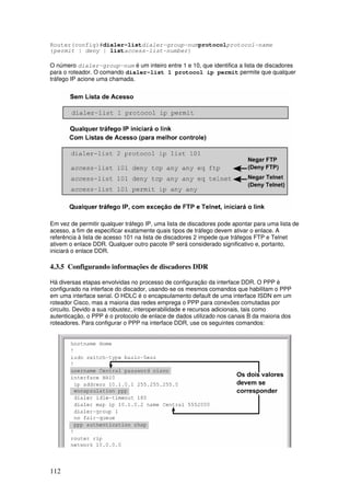 112
Router(config)#dialer-listdialer-group-numprotocolprotocol-name
{permit | deny | listaccess-list-number}
O número dialer-group-num é um inteiro entre 1 e 10, que identifica a lista de discadores
para o roteador. O comando dialer-list 1 protocol ip permit permite que qualquer
tráfego IP acione uma chamada.
Em vez de permitir qualquer tráfego IP, uma lista de discadores pode apontar para uma lista de
acesso, a fim de especificar exatamente quais tipos de tráfego devem ativar o enlace. A
referência à lista de acesso 101 na lista de discadores 2 impede que tráfegos FTP e Telnet
ativem o enlace DDR. Qualquer outro pacote IP será considerado significativo e, portanto,
iniciará o enlace DDR.
4.3.5 Configurando informações de discadores DDR
Há diversas etapas envolvidas no processo de configuração da interface DDR. O PPP é
configurado na interface do discador, usando-se os mesmos comandos que habilitam o PPP
em uma interface serial. O HDLC é o encapsulamento default de uma interface ISDN em um
roteador Cisco, mas a maioria das redes emprega o PPP para conexões comutadas por
circuito. Devido a sua robustez, interoperabilidade e recursos adicionais, tais como
autenticação, o PPP é o protocolo de enlace de dados utilizado nos canais B da maioria dos
roteadores. Para configurar o PPP na interface DDR, use os seguintes comandos:
 