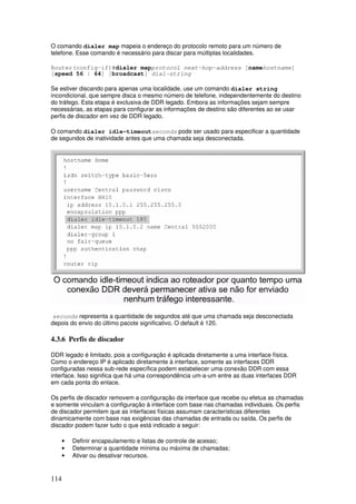 114
O comando dialer map mapeia o endereço do protocolo remoto para um número de
telefone. Esse comando é necessário para discar para múltiplas localidades.
Router(config-if)#dialer mapprotocol next-hop-address [namehostname]
[speed 56 | 64] [broadcast] dial-string
Se estiver discando para apenas uma localidade, use um comando dialer string
incondicional, que sempre disca o mesmo número de telefone, independentemente do destino
do tráfego. Esta etapa é exclusiva de DDR legado. Embora as informações sejam sempre
necessárias, as etapas para configurar as informações de destino são diferentes ao se usar
perfis de discador em vez de DDR legado.
O comando dialer idle-timeoutseconds pode ser usado para especificar a quantidade
de segundos de inatividade antes que uma chamada seja desconectada.
seconds representa a quantidade de segundos até que uma chamada seja desconectada
depois do envio do último pacote significativo. O default é 120.
4.3.6 Perfis de discador
DDR legado é limitado, pois a configuração é aplicada diretamente a uma interface física.
Como o endereço IP é aplicado diretamente à interface, somente as interfaces DDR
configuradas nessa sub-rede específica podem estabelecer uma conexão DDR com essa
interface. Isso significa que há uma correspondência um-a-um entre as duas interfaces DDR
em cada ponta do enlace.
Os perfis de discador removem a configuração da interface que recebe ou efetua as chamadas
e somente vinculam a configuração à interface com base nas chamadas individuais. Os perfis
de discador permitem que as interfaces físicas assumam características diferentes
dinamicamente com base nas exigências das chamadas de entrada ou saída. Os perfis de
discador podem fazer tudo o que está indicado a seguir:
• Definir encapsulamento e listas de controle de acesso;
• Determinar a quantidade mínima ou máxima de chamadas;
• Ativar ou desativar recursos.
 