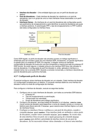 116
• Interface do discador – Uma entidade lógica que usa um perfil de discador por
destino.
• Pool de discadores – Cada interface de discador faz referência a um pool de
discadores, que é um grupo de uma ou mais interfaces físicas associadas a um perfil
de discador.
• Interfaces físicas – As interfaces de um pool de discadores são configuradas quanto
aos parâmetros de encapsulamento e para identificar os pools de discadores aos quais
a interface pertence. A autenticação PPP, o tipo de encapsulamento e o PPP multilink
são todos configurados na interface física.
Como DDR legado, os perfis de discador são ativados quando um tráfego significativo é
enfileirado para ser enviado a partir de uma interface DDR. Inicialmente, um pacote significativo
é roteado para um endereço IP DDR. Em seguida, o roteador verifica as interfaces
configuradas do discador em busca de uma que compartilhe a mesma sub-rede do endereço IP
DDR remoto. Se existir alguma, o roteador procura uma interface DDR física não utilizada no
pool de discadores. A configuração do perfil do discador é, então, aplicada à interface e o
roteador tenta criar a conexão DDR. Quando a conexão é encerrada, a interface é devolvida ao
pool de discadores para a próxima chamada.
4.3.7 Configurando perfis de discador
É possível configurar várias interfaces de discador em um roteador. Cada interface de discador
é a configuração completa para um destino. O comando interface dialercria uma interface de
discador e entra no modo de configuração da interface.
Para configurar a interface de discador, execute as seguintes tarefas:
1. Configure uma ou mais interfaces de discador, com todos os comandos DDR básicos:
• Endereço IP;
• Tipo de encapsulamento e autenticação;
• Temporizador de inatividade;
• Grupo de discadores para tráfego significativo.
2. Configure uma dialer string (cadeia de discador) e um dialer remote-name
(nome remoto de discador) para especificar o nome do roteador remoto e o número de
telefone para discar para ele. O dialer pool associa essa interface lógica a um pool
de interfaces físicas.
3. Configure as interfaces físicas e atribua-as a um pool de discadores, usando o
comando dialer pool-member. Uma interface pode ser atribuída a vários pools
de discadores, usando vários comandos dialer pool-member. Se existir mais
de uma interface física no pool, use a opção priority do comando dialer
pool-member para definir a prioridade da interface dentro de um pool de
discadores. Se for necessário efetuar várias chamadas e só houver uma interface
 
