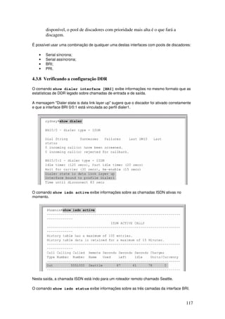 117
disponível, o pool de discadores com prioridade mais alta é o que fará a
discagem.
É possível usar uma combinação de qualquer uma destas interfaces com pools de discadores:
• Serial síncrona;
• Serial assíncrona;
• BRI;
• PRI.
4.3.8 Verificando a configuração DDR
O comando show dialer interface [BRI] exibe informações no mesmo formato que as
estatísticas de DDR legado sobre chamadas de entrada e de saída.
A mensagem "Dialer state is data link layer up" sugere que o discador foi ativado corretamente
e que a interface BRI 0/0:1 está vinculada ao perfil dialer1.
O comando show isdn active exibe informações sobre as chamadas ISDN ativas no
momento.
Nesta saída, a chamada ISDN está indo para um roteador remoto chamado Seattle.
O comando show isdn status exibe informações sobre as três camadas da interface BRI.
 