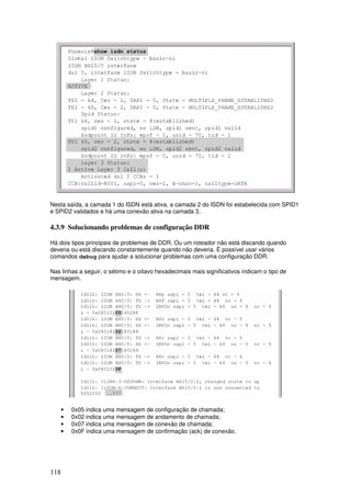 118
Nesta saída, a camada 1 do ISDN está ativa, a camada 2 do ISDN foi estabelecida com SPID1
e SPID2 validados e há uma conexão ativa na camada 3.
4.3.9 Solucionando problemas de configuração DDR
Há dois tipos principais de problemas de DDR. Ou um roteador não está discando quando
deveria ou está discando constantemente quando não deveria. É possível usar vários
comandos debug para ajudar a solucionar problemas com uma configuração DDR.
Nas linhas a seguir, o sétimo e o oitavo hexadecimais mais significativos indicam o tipo de
mensagem.
• 0x05 indica uma mensagem de configuração de chamada;
• 0x02 indica uma mensagem de andamento de chamada;
• 0x07 indica uma mensagem de conexão de chamada;
• 0x0F indica uma mensagem de confirmação (ack) de conexão.
 