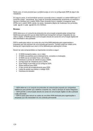 120
Neste caso, é muito provável que o problema seja um erro na configuração DDR de algum dos
roteadores.
Em alguns casos, é recomendável reiniciar a conexão entre o roteador e o switch ISDN local. O
comando clear interface bri limpa as conexões estabelecidas atualmente na interface e
reinicia a interface com o switch ISDN. Esse comando força o roteador a renegociar seus
SPIDs com o switch ISDN, sendo, às vezes, necessário depois de mudanças nos comandos
isdn spid1 e isdn spid2 de uma interface.
Resumo
ISDN refere-se a um conjunto de protocolos de comunicação proposto pelas companhias
telefônicas para permitir que as redes telefônicas transportem serviços integrados de voz,
vídeo e dados. O ISDN permite a comunicação através de canais de comunicação digitais de
alta velocidade e alta qualidade.
DDR é usado para reduzir os custos de uma linha WAN dedicada para organizações e
empresas que não precisam de uma conexão permanente. Também pode ser usado como
backup por organizações que usam a linha dedicada para aplicações críticas.
Devem ter sido compreendidos os importantes conceitos a seguir:
• O ISDN transporta dados, voz e vídeo;
• O ISDN usa padrões para endereçamento, conceitos e sinalização;
• O ISDN usa as camadas física e de enlace;
• Interfaces e pontos de referência para o ISDN;
• Configuração de roteadores para o ISDN;
• Qual tráfego é permitido ao se configurar DDR;
• Rotas estáticas para DDR;
• O tipo correto de encapsulamento para DDR;
• Listas de acesso que afetam o tráfego DDR;
• Interfaces do discador.
 