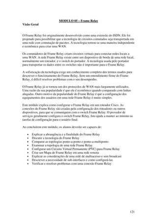 121
MODULO 05 – Frame Relay
Visão Geral
O Frame Relay foi originalmente desenvolvido como uma extensão do ISDN. Ele foi
projetado para possibilitar que a tecnologia de circuitos comutados seja transportada em
uma rede com comutação de pacotes. A tecnologia tornou-se uma maneira independente
e econômica para criar uma WAN.
Os comutadores de Frame Relay criam circuitos virtuais para conectar redes locais a
uma WAN. A rede Frame Relay existe entre um dispositivo de borda de uma rede local,
normalmente um roteador, e o switch do portador. A tecnologia usada pelo portador
para transportar os dados entre os switches não é importante para o Frame Relay.
A sofisticação da tecnologia exige um conhecimento completo dos termos usados para
descrever o funcionamento do Frame Relay. Sem um entendimento firme do Frame
Relay, é difícil resolver problemas com o seu desempenho.
O Frame Relay já se tornou um dos protocolos de WAN mais largamente utilizados.
Uma razão da sua popularidade é que ele é econômico quando comparado com linhas
alugadas. Outro motivo da popularidade do Frame Relay é que a configuração dos
equipamentos dos usuários em uma rede Frame Relay é muito simples.
Este módulo explica como configurar o Frame Relay em um roteador Cisco. As
conexões do Frame Relay são criadas pela configuração dos roteadores ou outros
dispositivos, para que se comuniquem com o switch Frame Relay. O provedor de
serviços geralmente configura o switch Frame Relay. Isto ajuda a manter ao mínimo as
tarefas de configuração para o usuário final.
Ao concluírem este módulo, os alunos deverão ser capazes de:
• Explicar a abrangência e a finalidade do Frame Relay
• Discutir a tecnologia do Frame Relay
• Comparar as topologias ponto-a-ponto e ponto-a-multiponto
• Examinar a topologia de uma rede Frame Relay
• Configurar um Circuito Virtual Permanente (PVC) para Frame Relay
• Criar um Mapa de Frame Relay em uma rede remota
• Explicar as considerações de uma rede de multiacesso e sem broadcast
• Descrever a necessidade de sub-interfaces e como configurá-las
• Verificar e resolver problemas com uma conexão Frame Relay
 