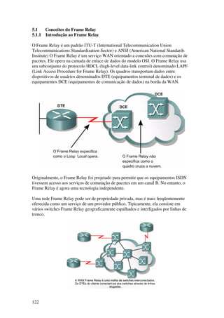 122
5.1 Conceitos do Frame Relay
5.1.1 Introdução ao Frame Relay
O Frame Relay é um padrão ITU-T (International Telecommunication Union
Telecommunications Standardization Sector) e ANSI (American National Standards
Institute) O Frame Relay é um serviço WAN orientado a conexões com comutação de
pacotes. Ele opera na camada de enlace de dados do modelo OSI. O Frame Relay usa
um subconjunto do protocolo HDCL (high-level data-link control) denominado LAPF
(Link Access Procedure for Frame Relay). Os quadros transportam dados entre
dispositivos de usuários denominados DTE (equipamentos terminal de dados) e os
equipamentos DCE (equipamentos de comunicação de dados) na borda da WAN.
Originalmente, o Frame Relay foi projetado para permitir que os equipamentos ISDN
tivessem acesso aos serviços de comutação de pacotes em um canal B. No entanto, o
Frame Relay é agora uma tecnologia independente.
Uma rede Frame Relay pode ser de propriedade privada, mas é mais freqüentemente
oferecida como um serviço de um provedor público. Tipicamente, ela consiste em
vários switches Frame Relay geograficamente espalhados e interligados por linhas de
tronco.
 