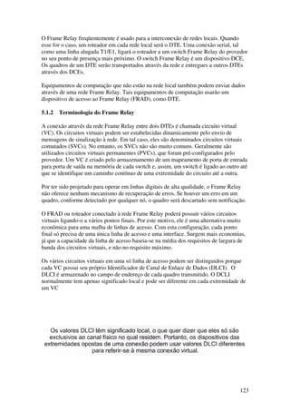 123
O Frame Relay freqüentemente é usado para a interconexão de redes locais. Quando
esse for o caso, um roteador em cada rede local será o DTE. Uma conexão serial, tal
como uma linha alugada T1/E1, ligará o roteador a um switch Frame Relay do provedor
no seu ponto de presença mais próximo. O switch Frame Relay é um dispositivo DCE.
Os quadros de um DTE serão transportados através da rede e entregues a outros DTEs
através dos DCEs.
Equipamentos de computação que não estão na rede local também podem enviar dados
através de uma rede Frame Relay. Tais equipamentos de computação usarão um
dispositivo de acesso ao Frame Relay (FRAD), como DTE.
5.1.2 Terminologia do Frame Relay
A conexão através da rede Frame Relay entre dois DTEs é chamada circuito virtual
(VC). Os circuitos virtuais podem ser estabelecidas dinamicamente pelo envio de
mensagens de sinalização à rede. Em tal caso, eles são denominados circuitos virtuais
comutados (SVCs). No entanto, os SVCs não são muito comuns. Geralmente são
utilizados circuitos virtuais permanentes (PVCs), que foram pré-configurados pelo
provedor. Um VC é criado pelo armazenamento de um mapeamento de porta de entrada
para porta de saída na memória de cada switch e, assim, um switch é ligado ao outro até
que se identifique um caminho contínuo de uma extremidade do circuito até a outra.
Por ter sido projetado para operar em linhas digitais de alta qualidade, o Frame Relay
não oferece nenhum mecanismo de recuperação de erros. Se houver um erro em um
quadro, conforme detectado por qualquer nó, o quadro será descartado sem notificação.
O FRAD ou roteador conectado à rede Frame Relay poderá possuir vários circuitos
virtuais ligando-o a vários pontos finais. Por este motivo, ele é uma alternativa muito
econômica para uma malha de linhas de acesso. Com esta configuração, cada ponto
final só precisa de uma única linha de acesso e uma interface. Surgem mais economias,
já que a capacidade da linha de acesso baseia-se na média dos requisitos de largura de
banda dos circuitos virtuais, e não no requisito máximo.
Os vários circuitos virtuais em uma só linha de acesso podem ser distinguidos porque
cada VC possui seu próprio Identificador de Canal de Enlace de Dados (DLCI). O
DLCI é armazenado no campo de endereço de cada quadro transmitido. O DCLI
normalmente tem apenas significado local e pode ser diferente em cada extremidade de
um VC
 