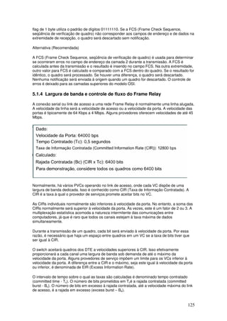 125
flag de 1 byte utiliza o padrão de dígitos 01111110. Se a FCS (Frame Check Sequence,
seqüência de verificação de quadro) não corresponder aos campos de endereço e de dados na
extremidade de recepção, o quadro será descartado sem notificação.
Alternativa (Recomendada)
A FCS (Frame Check Sequence, seqüência de verificação de quadro) é usada para determinar
se ocorreram erros no campo de endereço da camada 2 durante a transmissão. A FCS é
calculada antes da transmissão e o resultado é inserido no campo FCS. Na outra extremidade,
outro valor para FCS é calculado e comparado com a FCS dentro do quadro. Se o resultado for
idêntico, o quadro será processado. Se houver uma diferença, o quadro será descartado.
Nenhuma notificação será enviada à origem quando um quadro for descartado. O controle de
erros é deixado para as camadas superiores do modelo OSI.
5.1.4 Largura de banda e controle de fluxo do Frame Relay
A conexão serial ou link de acesso a uma rede Frame Relay é normalmente uma linha alugada.
A velocidade da linha será a velocidade de acesso ou a velocidade da porta. A velocidade das
portas é tipicamente de 64 Kbps a 4 Mbps. Alguns provedores oferecem velocidades de até 45
Mbps.
Normalmente, há vários PVCs operando no link de acesso, onde cada VC dispõe de uma
largura de banda dedicada. Isso é conhecido como CIR (Taxa de Informação Contratada). A
CIR é a taxa à qual o provedor de serviços promete aceitar bits no VC.
As CIRs individuais normalmente são inferiores à velocidade da porta. No entanto, a soma das
CIRs normalmente será superior à velocidade da porta. Às vezes, este é um fator de 2 ou 3. A
multiplexação estatística acomoda a natureza intermitente das comunicações entre
computadores, já que é raro que todos os canais estejam à taxa máxima de dados
simultaneamente.
Durante a transmissão de um quadro, cada bit será enviado à velocidade da porta. Por essa
razão, é necessário que haja um espaço entre quadros em um VC se a taxa de bits tiver que
ser igual à CIR.
O switch aceitará quadros dos DTE a velocidades superiores à CIR. Isso efetivamente
proporcionará a cada canal uma largura de banda sob demanda de até o máximo da
velocidade da porta. Alguns provedores de serviço impõem um limite para os VCs inferior à
velocidade da porta. A diferença entre a CIR e o máximo, seja este igual à velocidade da porta
ou inferior, é denominada de EIR (Excess Information Rate).
O intervalo de tempo sobre o qual as taxas são calculadas é denominado tempo contratado
(committed time - Tc). O número de bits prometidos em Tcé a rajada contratada (committed
burst - Bc). O número de bits em excesso à rajada contratada, até a velocidade máxima do link
de acesso, é a rajada em excesso (excess burst – Be).
 