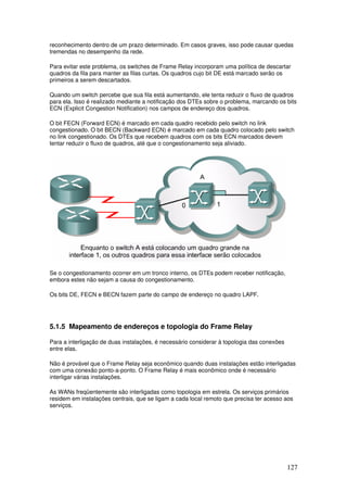 127
reconhecimento dentro de um prazo determinado. Em casos graves, isso pode causar quedas
tremendas no desempenho da rede.
Para evitar este problema, os switches de Frame Relay incorporam uma política de descartar
quadros da fila para manter as filas curtas. Os quadros cujo bit DE está marcado serão os
primeiros a serem descartados.
Quando um switch percebe que sua fila está aumentando, ele tenta reduzir o fluxo de quadros
para ela. Isso é realizado mediante a notificação dos DTEs sobre o problema, marcando os bits
ECN (Explicit Congestion Notification) nos campos de endereço dos quadros.
O bit FECN (Forward ECN) é marcado em cada quadro recebido pelo switch no link
congestionado. O bit BECN (Backward ECN) é marcado em cada quadro colocado pelo switch
no link congestionado. Os DTEs que recebem quadros com os bits ECN marcados devem
tentar reduzir o fluxo de quadros, até que o congestionamento seja aliviado.
Se o congestionamento ocorrer em um tronco interno, os DTEs podem receber notificação,
embora estes não sejam a causa do congestionamento.
Os bits DE, FECN e BECN fazem parte do campo de endereço no quadro LAPF.
5.1.5 Mapeamento de endereços e topologia do Frame Relay
Para a interligação de duas instalações, é necessário considerar à topologia das conexões
entre elas.
Não é provável que o Frame Relay seja econômico quando duas instalações estão interligadas
com uma conexão ponto-a-ponto. O Frame Relay é mais econômico onde é necessário
interligar várias instalações.
As WANs freqüentemente são interligadas como topologia em estrela. Os serviços primários
residem em instalações centrais, que se ligam a cada local remoto que precisa ter acesso aos
serviços.
 