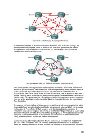 129
É necessário configurar VCs adicionais nos links existentes para atualizar a topologia em
estrela para malha completa. Vários VCs em um link de acesso geralmente têm melhor
aproveitamento do Frame Relay do que um único VC. Isso se deve à sua utilização de
multiplexação estatística incorporada.
Para redes grandes, uma topologia de malha completa raramente é econômica. Isso se deve
ao fato de que o número de links necessários para uma topologia de malha completa cresce a
quase o quadrado do número de locais. Embora não haja nenhum problema quanto a
equipamentos para Frame Relay, existe um limite de menos de 1000 VCs por link. Na prática, o
limite é inferior a isso, e redes maiores geralmente apresentam uma topologia de malha parcial
(partial mesh). Para a malha parcial, há mais interconexões do que para um arranjo em estrela,
mas não tantas quanto para malha completa. O padrão final depende muito dos requisitos de
fluxo dos dados.
Em qualquer topologia de Frame Relay, quando uma só interface é usada para interligar vários
locais, pode haver questões de alcançabilidade. Isso se deve à natureza NBMA (nonbroadcast
multiaccess) do Frame Relay. O Split horizon é uma técnica usada pelos protocolos de
roteamento para prevenir loops de roteamento. O Split horizon não permite que as atualizações
de roteamento sejam enviadas à mesma interface que originou as informações de roteamento.
Isso pode causar problemas com atualizações de roteamento em um ambiente de Frame
Relay, onde vários PVCs existem em uma só interface física.
Qualquer que seja a topologia subjacente de uma rede física, é necessário um mapeamento
em cada FRAD ou roteador entre um endereço de Frame Relay na camada do enlace de
dados e o endereço na camada de rede, tal como um endereço IP. Essencialmente, o roteador
 
