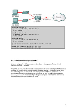 13
1.1.5 Verificando configurações PAT
Uma vez configurado o NAT, use os comandos clear e show para verificar se ele está
operando conforme o esperado.
Por padrão, as traduções dinâmicas de endereços saem da tabela de traduções NAT depois de
excedido um limite de tempo em que não são utilizadas. Quando a tradução de portas (PAT)
não está configurada, as entradas de tradução expiram após 24 horas, a menos que os
temporizadores sejam reconfigurados com o comando ip nat translation timeout
timeout_seconds no modo de configuração global. Limpe as entradas antes do tempo de
expiração, usando um dos comandos da figura.
 